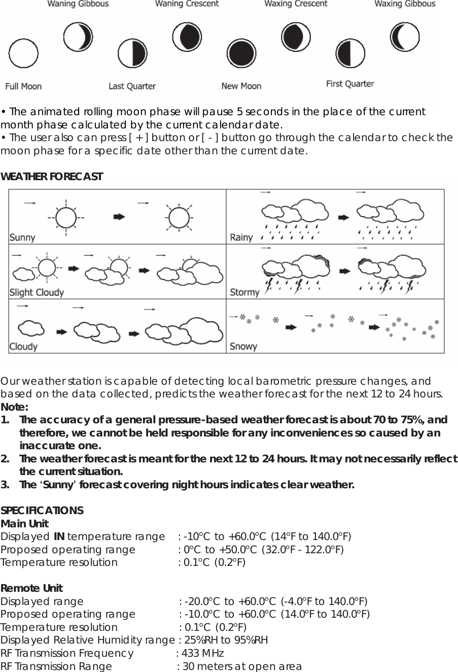  • The animated rolling moon phase will pause 5 seconds in the place of the current month phase calculated by the current calendar date. • The user also can press [ + ] button or [ - ] button go through the calendar to check the moon phase for a specific date other than the current date.  WEATHER FORECAST   Our weather station is capable of detecting local barometric pressure changes, and based on the data collected, predicts the weather forecast for the next 12 to 24 hours. Note: 1. The accuracy of a general pressure-based weather forecast is about 70 to 75%, and therefore, we cannot be held responsible for any inconveniences so caused by an inaccurate one. 2. The weather forecast is meant for the next 12 to 24 hours. It may not necessarily reflect the current situation. 3. The ‘Sunny’ forecast covering night hours indicates clear weather.  SPECIFICATIONS Main Unit Displayed IN temperature range  : -10°C to +60.0°C (14°F to 140.0°F) Proposed operating range    : 0°C to +50.0°C (32.0°F - 122.0°F) Temperature resolution       : 0.1°C (0.2°F)  Remote Unit Displayed range             : -20.0°C to +60.0°C (-4.0°F to 140.0°F) Proposed operating range       : -10.0°C to +60.0°C (14.0°F to 140.0°F) Temperature resolution          : 0.1°C (0.2°F) Displayed Relative Humidity range : 25%RH to 95%RH RF Transmission Frequency         : 433 MHz RF Transmission Range      : 30 meters at open area 