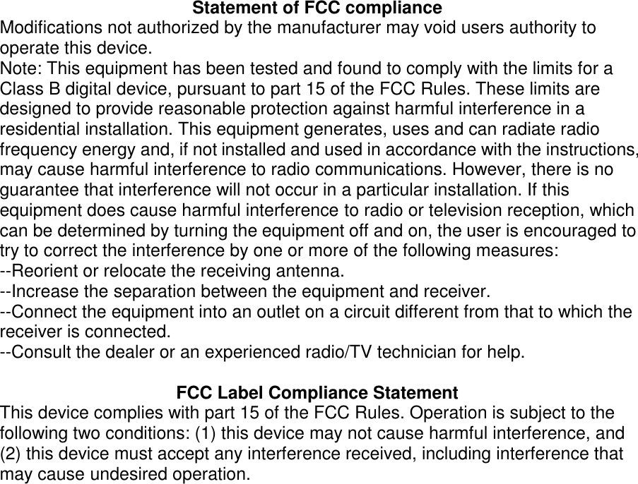 Statement of FCC compliance Modifications not authorized by the manufacturer may void users authority to operate this device. Note: This equipment has been tested and found to comply with the limits for a Class B digital device, pursuant to part 15 of the FCC Rules. These limits are designed to provide reasonable protection against harmful interference in a residential installation. This equipment generates, uses and can radiate radio frequency energy and, if not installed and used in accordance with the instructions, may cause harmful interference to radio communications. However, there is no guarantee that interference will not occur in a particular installation. If this equipment does cause harmful interference to radio or television reception, which can be determined by turning the equipment off and on, the user is encouraged to try to correct the interference by one or more of the following measures: --Reorient or relocate the receiving antenna. --Increase the separation between the equipment and receiver. --Connect the equipment into an outlet on a circuit different from that to which the receiver is connected. --Consult the dealer or an experienced radio/TV technician for help.  FCC Label Compliance Statement This device complies with part 15 of the FCC Rules. Operation is subject to the following two conditions: (1) this device may not cause harmful interference, and (2) this device must accept any interference received, including interference that may cause undesired operation.  