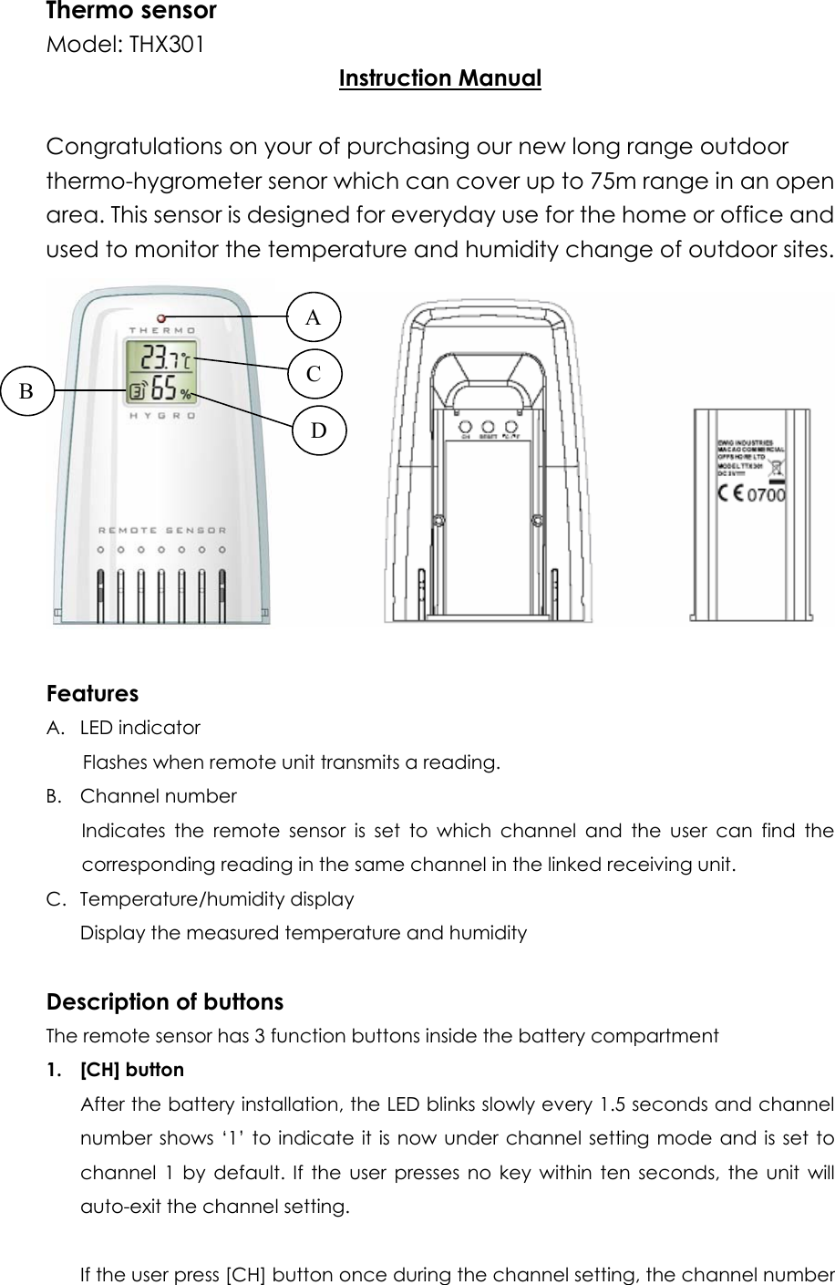 Thermo sensor Model: THX301   Instruction Manual  Congratulations on your of purchasing our new long range outdoor thermo-hygrometer senor which can cover up to 75m range in an open area. This sensor is designed for everyday use for the home or office and used to monitor the temperature and humidity change of outdoor sites.    A D C B  Features A. LED indicator Flashes when remote unit transmits a reading. B. Channel number Indicates the remote sensor is set to which channel and the user can find the corresponding reading in the same channel in the linked receiving unit. C. Temperature/humidity display Display the measured temperature and humidity  Description of buttons The remote sensor has 3 function buttons inside the battery compartment 1. [CH] button After the battery installation, the LED blinks slowly every 1.5 seconds and channel number shows ‘1’ to indicate it is now under channel setting mode and is set to channel 1 by default. If the user presses no key within ten seconds, the unit will auto-exit the channel setting.  If the user press [CH] button once during the channel setting, the channel number 