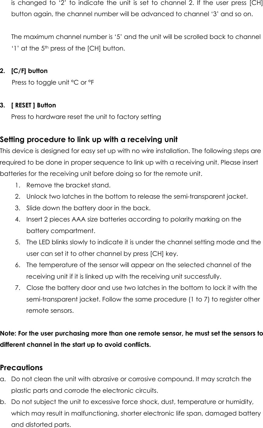 is changed to ‘2’ to indicate the unit is set to channel 2. If the user press [CH] button again, the channel number will be advanced to channel ‘3’ and so on.  The maximum channel number is ‘5’ and the unit will be scrolled back to channel ‘1’ at the 5th press of the [CH] button.  2. [C/F] button Press to toggle unit °C or °F  3. [ RESET ] Button Press to hardware reset the unit to factory setting  Setting procedure to link up with a receiving unit This device is designed for easy set up with no wire installation. The following steps are required to be done in proper sequence to link up with a receiving unit. Please insert batteries for the receiving unit before doing so for the remote unit. 1. Remove the bracket stand. 2. Unlock two latches in the bottom to release the semi-transparent jacket. 3. Slide down the battery door in the back. 4. Insert 2 pieces AAA size batteries according to polarity marking on the battery compartment. 5. The LED blinks slowly to indicate it is under the channel setting mode and the user can set it to other channel by press [CH] key. 6. The temperature of the sensor will appear on the selected channel of the receiving unit if it is linked up with the receiving unit successfully. 7. Close the battery door and use two latches in the bottom to lock it with the semi-transparent jacket. Follow the same procedure (1 to 7) to register other remote sensors.  Note: For the user purchasing more than one remote sensor, he must set the sensors to different channel in the start up to avoid conflicts.  Precautions a. Do not clean the unit with abrasive or corrosive compound. It may scratch the plastic parts and corrode the electronic circuits. b. Do not subject the unit to excessive force shock, dust, temperature or humidity, which may result in malfunctioning, shorter electronic life span, damaged battery and distorted parts. 