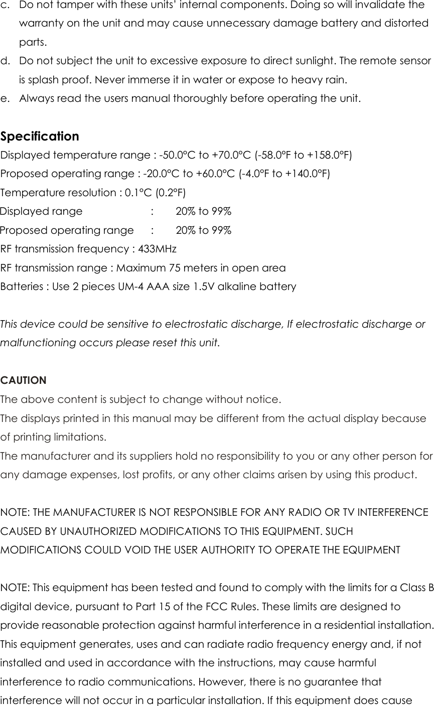 c. Do not tamper with these units’ internal components. Doing so will invalidate the warranty on the unit and may cause unnecessary damage battery and distorted parts. d. Do not subject the unit to excessive exposure to direct sunlight. The remote sensor is splash proof. Never immerse it in water or expose to heavy rain. e. Always read the users manual thoroughly before operating the unit.  Specification Displayed temperature range : -50.0°C to +70.0°C (-58.0°F to +158.0°F) Proposed operating range : -20.0°C to +60.0°C (-4.0°F to +140.0°F) Temperature resolution : 0.1°C (0.2°F) Displayed range    :  20% to 99% Proposed operating range      :    20% to 99% RF transmission frequency : 433MHz RF transmission range : Maximum 75 meters in open area Batteries : Use 2 pieces UM-4 AAA size 1.5V alkaline battery  This device could be sensitive to electrostatic discharge, If electrostatic discharge or malfunctioning occurs please reset this unit.  CAUTION The above content is subject to change without notice. The displays printed in this manual may be different from the actual display because of printing limitations. The manufacturer and its suppliers hold no responsibility to you or any other person for any damage expenses, lost profits, or any other claims arisen by using this product.  NOTE: THE MANUFACTURER IS NOT RESPONSIBLE FOR ANY RADIO OR TV INTERFERENCE CAUSED BY UNAUTHORIZED MODIFICATIONS TO THIS EQUIPMENT. SUCH MODIFICATIONS COULD VOID THE USER AUTHORITY TO OPERATE THE EQUIPMENT  NOTE: This equipment has been tested and found to comply with the limits for a Class B digital device, pursuant to Part 15 of the FCC Rules. These limits are designed to provide reasonable protection against harmful interference in a residential installation. This equipment generates, uses and can radiate radio frequency energy and, if not installed and used in accordance with the instructions, may cause harmful interference to radio communications. However, there is no guarantee that interference will not occur in a particular installation. If this equipment does cause 