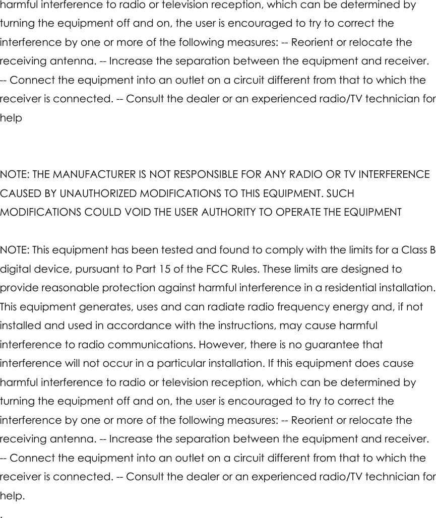 harmful interference to radio or television reception, which can be determined by turning the equipment off and on, the user is encouraged to try to correct the interference by one or more of the following measures: -- Reorient or relocate the receiving antenna. -- Increase the separation between the equipment and receiver. -- Connect the equipment into an outlet on a circuit different from that to which the receiver is connected. -- Consult the dealer or an experienced radio/TV technician for help   NOTE: THE MANUFACTURER IS NOT RESPONSIBLE FOR ANY RADIO OR TV INTERFERENCE CAUSED BY UNAUTHORIZED MODIFICATIONS TO THIS EQUIPMENT. SUCH MODIFICATIONS COULD VOID THE USER AUTHORITY TO OPERATE THE EQUIPMENT  NOTE: This equipment has been tested and found to comply with the limits for a Class B digital device, pursuant to Part 15 of the FCC Rules. These limits are designed to provide reasonable protection against harmful interference in a residential installation. This equipment generates, uses and can radiate radio frequency energy and, if not installed and used in accordance with the instructions, may cause harmful interference to radio communications. However, there is no guarantee that interference will not occur in a particular installation. If this equipment does cause harmful interference to radio or television reception, which can be determined by turning the equipment off and on, the user is encouraged to try to correct the interference by one or more of the following measures: -- Reorient or relocate the receiving antenna. -- Increase the separation between the equipment and receiver. -- Connect the equipment into an outlet on a circuit different from that to which the receiver is connected. -- Consult the dealer or an experienced radio/TV technician for help. . 
