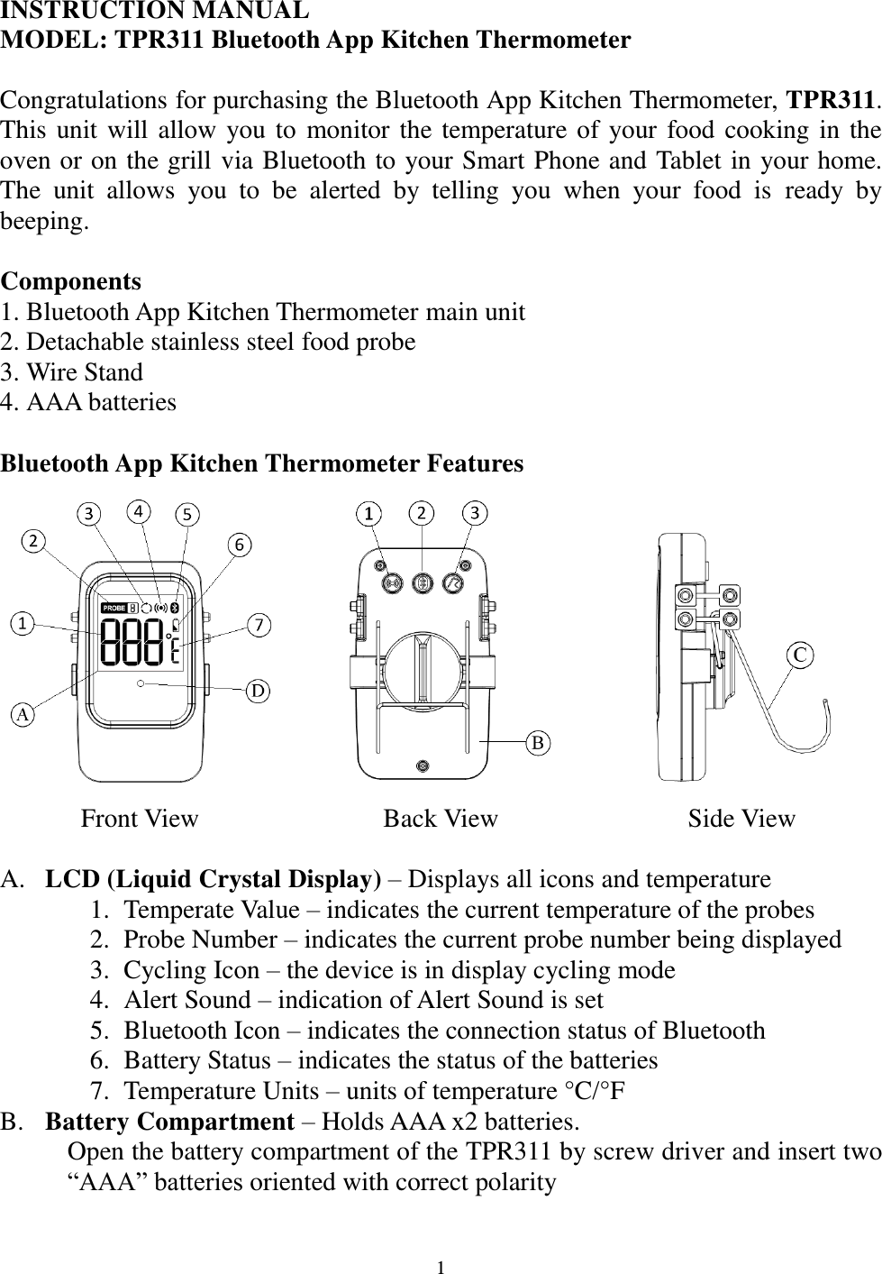  1 INSTRUCTION MANUAL  MODEL: TPR311 Bluetooth App Kitchen Thermometer  Congratulations for purchasing the Bluetooth App Kitchen Thermometer, TPR311. This unit will allow you to  monitor the temperature of your food cooking in the oven or on the grill via Bluetooth to your Smart Phone and Tablet in your home. The  unit  allows  you  to  be  alerted  by  telling  you  when  your  food  is  ready  by beeping.   Components 1. Bluetooth App Kitchen Thermometer main unit 2. Detachable stainless steel food probe  3. Wire Stand 4. AAA batteries  Bluetooth App Kitchen Thermometer Features    Front View Back View Side View  A. LCD (Liquid Crystal Display) – Displays all icons and temperature  1. Temperate Value – indicates the current temperature of the probes 2. Probe Number – indicates the current probe number being displayed 3. Cycling Icon – the device is in display cycling mode 4. Alert Sound – indication of Alert Sound is set 5. Bluetooth Icon – indicates the connection status of Bluetooth 6. Battery Status – indicates the status of the batteries 7. Temperature Units – units of temperature °C/°F  B. Battery Compartment – Holds AAA x2 batteries. Open the battery compartment of the TPR311 by screw driver and insert two “AAA” batteries oriented with correct polarity 