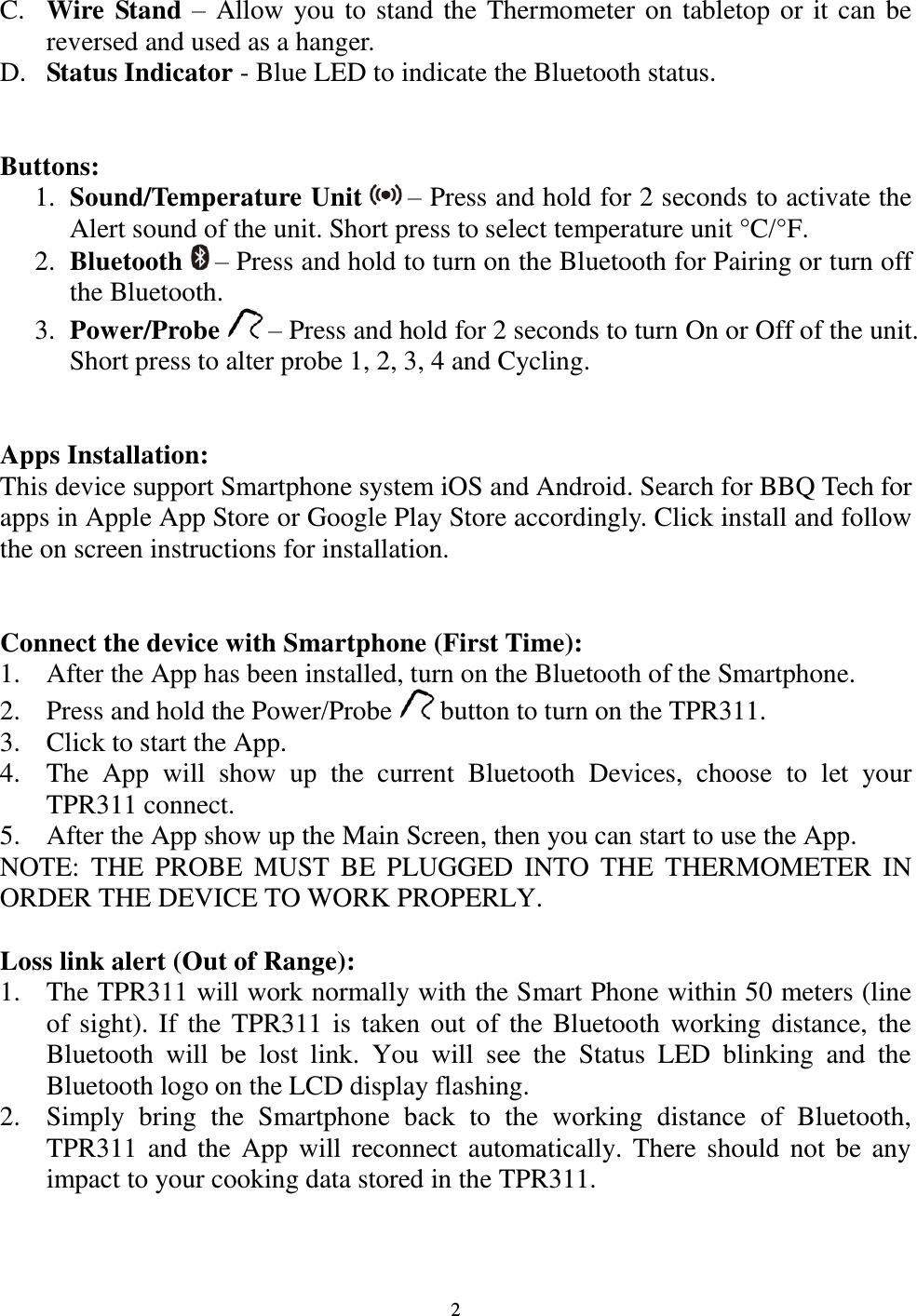  2 C. Wire Stand – Allow you to stand the Thermometer on tabletop or it can be reversed and used as a hanger. D. Status Indicator - Blue LED to indicate the Bluetooth status.   Buttons:  1. Sound/Temperature Unit   – Press and hold for 2 seconds to activate the Alert sound of the unit. Short press to select temperature unit °C/°F. 2. Bluetooth  – Press and hold to turn on the Bluetooth for Pairing or turn off the Bluetooth. 3. Power/Probe  – Press and hold for 2 seconds to turn On or Off of the unit. Short press to alter probe 1, 2, 3, 4 and Cycling.   Apps Installation: This device support Smartphone system iOS and Android. Search for BBQ Tech for apps in Apple App Store or Google Play Store accordingly. Click install and follow the on screen instructions for installation.   Connect the device with Smartphone (First Time): 1. After the App has been installed, turn on the Bluetooth of the Smartphone. 2. Press and hold the Power/Probe   button to turn on the TPR311. 3. Click to start the App. 4. The  App  will  show  up  the  current  Bluetooth  Devices,  choose  to  let  your TPR311 connect. 5. After the App show up the Main Screen, then you can start to use the App. NOTE:  THE  PROBE  MUST  BE  PLUGGED  INTO  THE  THERMOMETER  IN ORDER THE DEVICE TO WORK PROPERLY.  Loss link alert (Out of Range): 1. The TPR311 will work normally with the Smart Phone within 50 meters (line of sight). If the TPR311 is taken out of the  Bluetooth working distance, the Bluetooth  will  be  lost  link.  You  will  see  the  Status  LED  blinking  and  the Bluetooth logo on the LCD display flashing.  2. Simply  bring  the  Smartphone  back  to  the  working  distance  of  Bluetooth, TPR311 and the  App will  reconnect automatically. There  should not be any impact to your cooking data stored in the TPR311. 