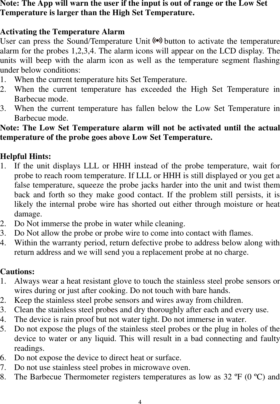  4 Note: The App will warn the user if the input is out of range or the Low Set Temperature is larger than the High Set Temperature.  Activating the Temperature Alarm User can press the Sound/Temperature Unit   button to activate the temperature alarm for the probes 1,2,3,4. The alarm icons will appear on the LCD display. The units  will beep  with the alarm icon  as well  as  the temperature segment  flashing under below conditions: 1. When the current temperature hits Set Temperature.    2. When  the  current  temperature  has  exceeded  the  High  Set  Temperature  in Barbecue mode. 3. When  the  current temperature has fallen  below the Low  Set Temperature in Barbecue mode. Note: The Low Set Temperature alarm will not be activated until the actual temperature of the probe goes above Low Set Temperature.  Helpful Hints: 1. If the unit  displays LLL or HHH  instead of the  probe temperature, wait  for probe to reach room temperature. If LLL or HHH is still displayed or you get a false temperature, squeeze the probe jacks harder into the unit and twist them back and forth so they make good  contact. If the problem still persists, it is likely the internal probe wire has shorted out either through moisture or heat damage. 2. Do Not immerse the probe in water while cleaning. 3. Do Not allow the probe or probe wire to come into contact with flames. 4. Within the warranty period, return defective probe to address below along with return address and we will send you a replacement probe at no charge.  Cautions: 1. Always wear a heat resistant glove to touch the stainless steel probe sensors or wires during or just after cooking. Do not touch with bare hands. 2. Keep the stainless steel probe sensors and wires away from children. 3. Clean the stainless steel probes and dry thoroughly after each and every use.  4. The device is rain proof but not water tight. Do not immerse in water. 5. Do not expose the plugs of the stainless steel probes or the plug in holes of the device to water or any liquid. This will result in a bad connecting and faulty readings. 6. Do not expose the device to direct heat or surface. 7. Do not use stainless steel probes in microwave oven. 8. The Barbecue Thermometer registers temperatures as low as 32 ºF (0 ºC) and 