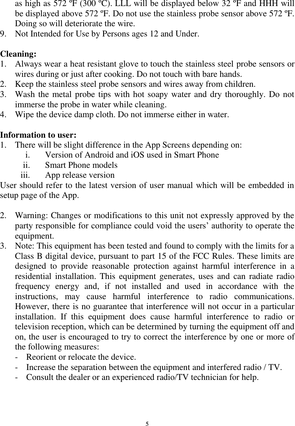  5 as high as 572 ºF (300 ºC). LLL will be displayed below 32 ºF and HHH will be displayed above 572 ºF. Do not use the stainless probe sensor above 572 ºF. Doing so will deteriorate the wire. 9. Not Intended for Use by Persons ages 12 and Under.  Cleaning: 1. Always wear a heat resistant glove to touch the stainless steel probe sensors or wires during or just after cooking. Do not touch with bare hands. 2. Keep the stainless steel probe sensors and wires away from children. 3. Wash the metal probe tips with hot soapy water and dry thoroughly. Do not immerse the probe in water while cleaning. 4. Wipe the device damp cloth. Do not immerse either in water.  Information to user: 1. There will be slight difference in the App Screens depending on: i. Version of Android and iOS used in Smart Phone ii. Smart Phone models iii. App release version User should refer to the latest version of user manual which will be embedded in setup page of the App.  2. Warning: Changes or modifications to this unit not expressly approved by the party responsible for compliance could void the users’ authority to operate the equipment. 3. Note: This equipment has been tested and found to comply with the limits for a Class B digital device, pursuant to part 15 of the FCC Rules. These limits are designed  to  provide  reasonable  protection  against  harmful  interference  in  a residential installation. This equipment  generates, uses  and  can radiate  radio frequency  energy  and,  if  not  installed  and  used  in  accordance  with  the instructions,  may  cause  harmful  interference  to  radio  communications. However, there is no guarantee that interference will not occur in a particular installation.  If  this  equipment  does  cause  harmful  interference  to  radio  or television reception, which can be determined by turning the equipment off and on, the user is encouraged to try to correct the interference by one or more of the following measures: - Reorient or relocate the device.     - Increase the separation between the equipment and interfered radio / TV. - Consult the dealer or an experienced radio/TV technician for help. 