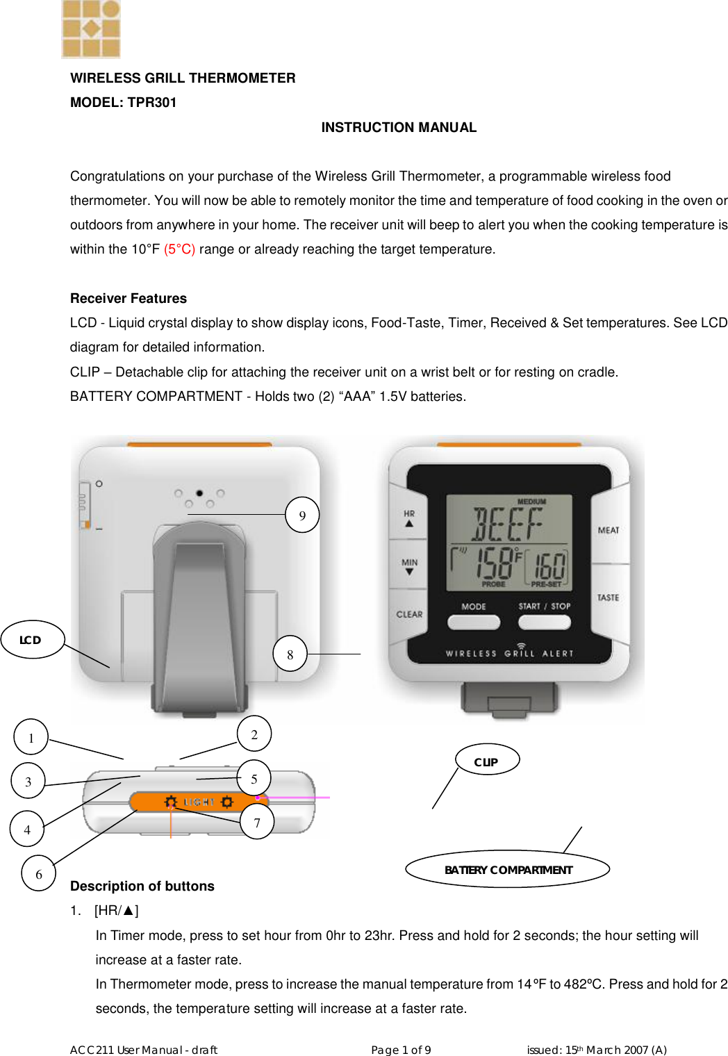   ACC211 User Manual - draft                                                   Page 1 of 9                                issued: 15th March 2007 (A)  WIRELESS GRILL THERMOMETER  MODEL: TPR301    INSTRUCTION MANUAL  Congratulations on your purchase of the Wireless Grill Thermometer, a programmable wireless food thermometer. You will now be able to remotely monitor the time and temperature of food cooking in the oven or outdoors from anywhere in your home. The receiver unit will beep to alert you when the cooking temperature is within the 10°F (5°C) range or already reaching the target temperature.  Receiver Features LCD - Liquid crystal display to show display icons, Food-Taste, Timer, Received &amp; Set temperatures. See LCD diagram for detailed information. CLIP – Detachable clip for attaching the receiver unit on a wrist belt or for resting on cradle. BATTERY COMPARTMENT - Holds two (2) “AAA” 1.5V batteries.      Description of buttons 1.  [HR/▲] In Timer mode, press to set hour from 0hr to 23hr. Press and hold for 2 seconds; the hour setting will increase at a faster rate. In Thermometer mode, press to increase the manual temperature from 14ºF to 482ºC. Press and hold for 2 seconds, the temperature setting will increase at a faster rate. LCD CLIP BATTERY COMPARTMENT 1 2 3 4 5 6 7 8 9 