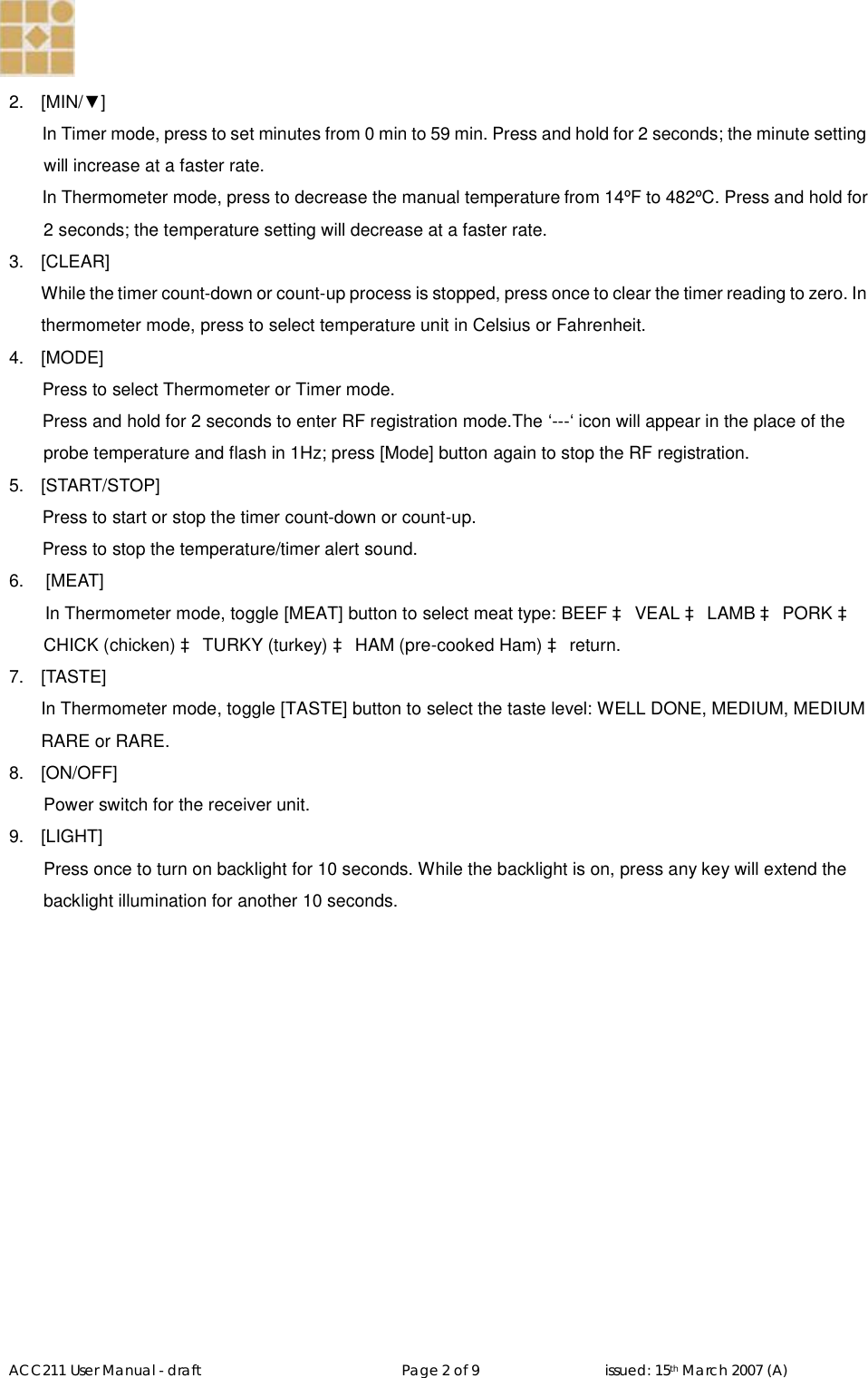   ACC211 User Manual - draft                                                   Page 2 of 9                                issued: 15th March 2007 (A)  2.  [MIN/▼] In Timer mode, press to set minutes from 0 min to 59 min. Press and hold for 2 seconds; the minute setting will increase at a faster rate.  In Thermometer mode, press to decrease the manual temperature from 14ºF to 482ºC. Press and hold for 2 seconds; the temperature setting will decrease at a faster rate. 3.  [CLEAR] While the timer count-down or count-up process is stopped, press once to clear the timer reading to zero. In thermometer mode, press to select temperature unit in Celsius or Fahrenheit. 4.  [MODE] Press to select Thermometer or Timer mode.  Press and hold for 2 seconds to enter RF registration mode.The ‘---‘ icon will appear in the place of the probe temperature and flash in 1Hz; press [Mode] button again to stop the RF registration. 5.  [START/STOP] Press to start or stop the timer count-down or count-up.  Press to stop the temperature/timer alert sound. 6.   [MEAT] In Thermometer mode, toggle [MEAT] button to select meat type: BEEF à VEAL à LAMB à PORK à CHICK (chicken) à TURKY (turkey) à HAM (pre-cooked Ham) à return.  7.  [TASTE] In Thermometer mode, toggle [TASTE] button to select the taste level: WELL DONE, MEDIUM, MEDIUM RARE or RARE. 8.  [ON/OFF] Power switch for the receiver unit. 9.  [LIGHT] Press once to turn on backlight for 10 seconds. While the backlight is on, press any key will extend the backlight illumination for another 10 seconds. 