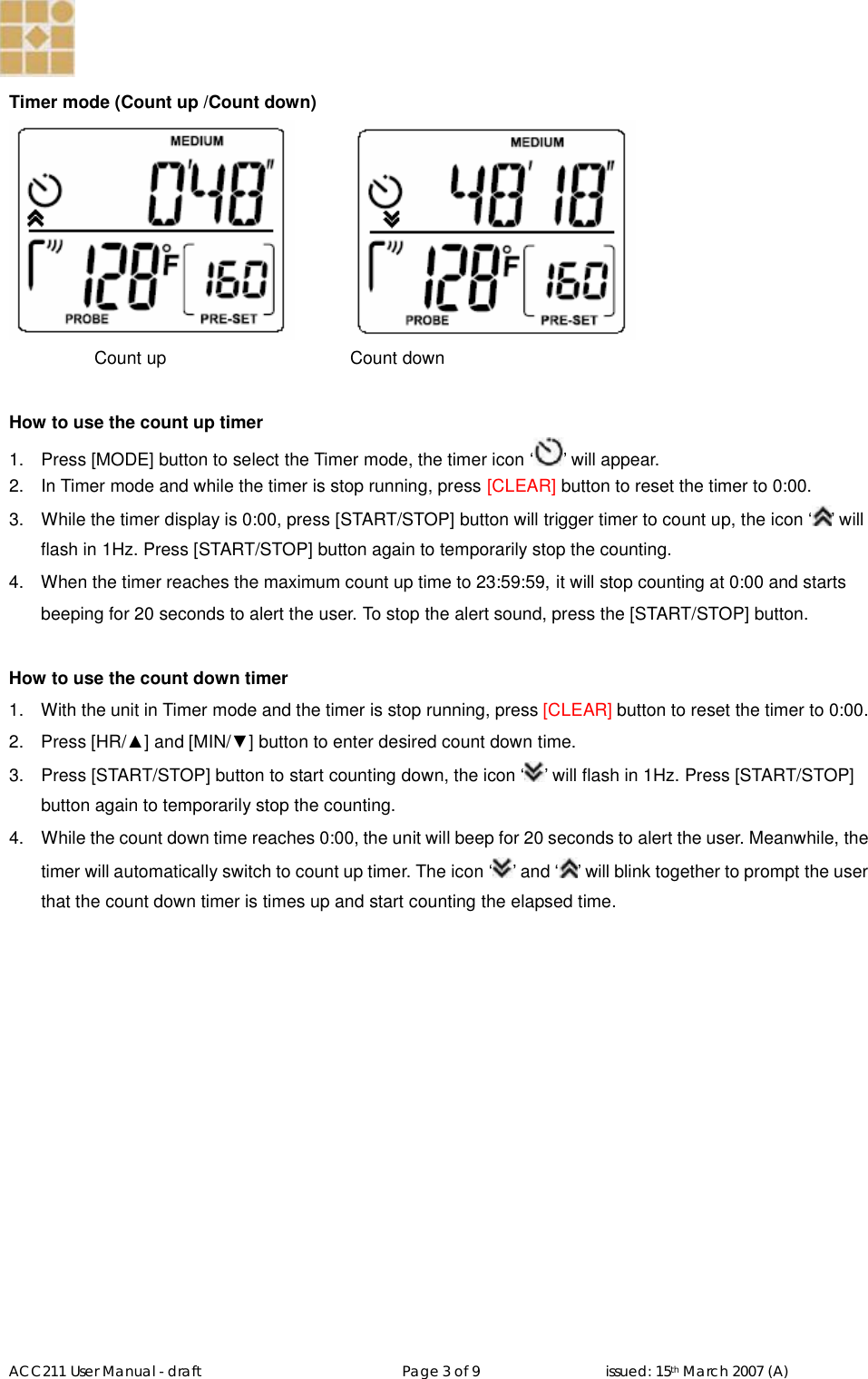   ACC211 User Manual - draft                                                   Page 3 of 9                                issued: 15th March 2007 (A)  Timer mode (Count up /Count down)      Count up          Count down  How to use the count up timer 1.  Press [MODE] button to select the Timer mode, the timer icon ‘ ’ will appear.  2.  In Timer mode and while the timer is stop running, press [CLEAR] button to reset the timer to 0:00. 3.  While the timer display is 0:00, press [START/STOP] button will trigger timer to count up, the icon ‘ ’ will flash in 1Hz. Press [START/STOP] button again to temporarily stop the counting. 4.  When the timer reaches the maximum count up time to 23:59:59, it will stop counting at 0:00 and starts beeping for 20 seconds to alert the user. To stop the alert sound, press the [START/STOP] button.  How to use the count down timer 1.  With the unit in Timer mode and the timer is stop running, press [CLEAR] button to reset the timer to 0:00. 2.  Press [HR/▲] and [MIN/▼] button to enter desired count down time. 3.  Press [START/STOP] button to start counting down, the icon ‘ ’ will flash in 1Hz. Press [START/STOP] button again to temporarily stop the counting. 4.  While the count down time reaches 0:00, the unit will beep for 20 seconds to alert the user. Meanwhile, the timer will automatically switch to count up timer. The icon ‘ ’ and ‘ ’ will blink together to prompt the user that the count down timer is times up and start counting the elapsed time.     