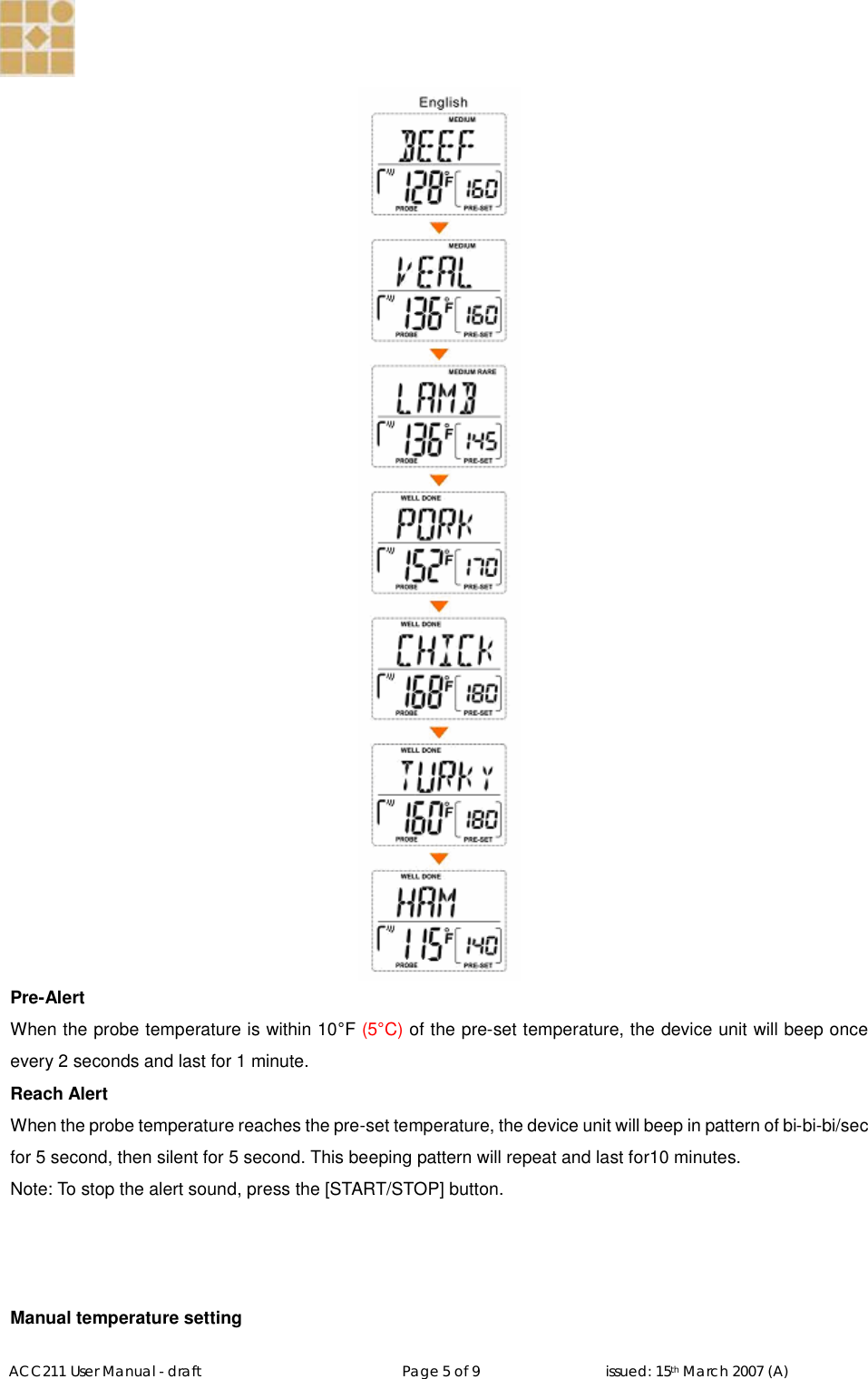   ACC211 User Manual - draft                                                   Page 5 of 9                                issued: 15th March 2007 (A)   Pre-Alert When the probe temperature is within 10°F (5°C) of the pre-set temperature, the device unit will beep once every 2 seconds and last for 1 minute.   Reach Alert When the probe temperature reaches the pre-set temperature, the device unit will beep in pattern of bi-bi-bi/sec for 5 second, then silent for 5 second. This beeping pattern will repeat and last for10 minutes. Note: To stop the alert sound, press the [START/STOP] button.    Manual temperature setting 