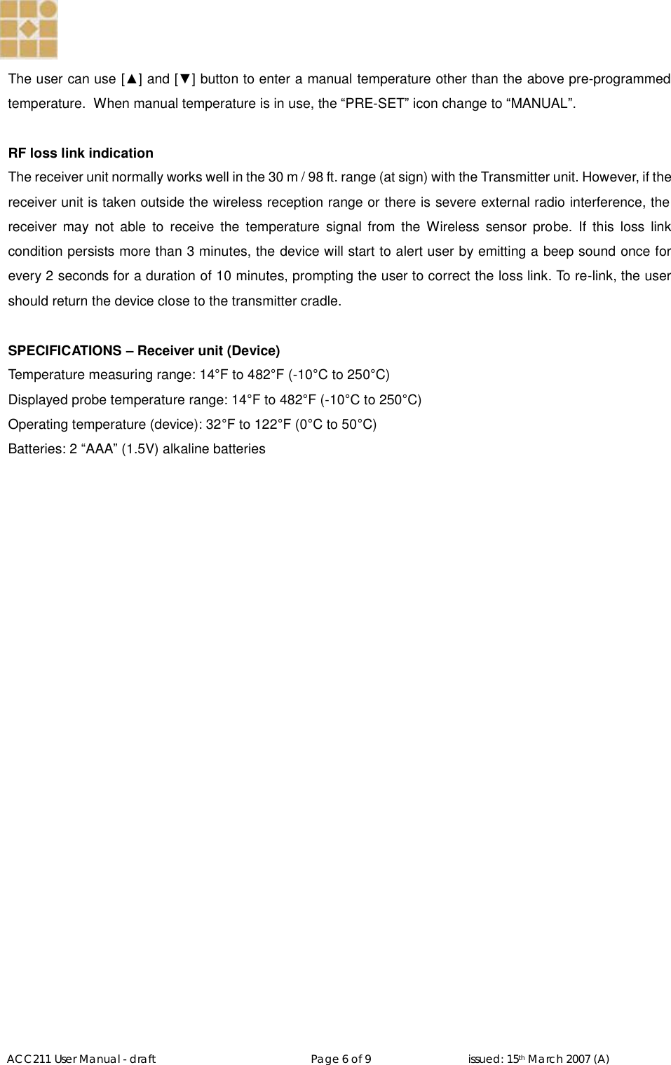   ACC211 User Manual - draft                                                   Page 6 of 9                                issued: 15th March 2007 (A)  The user can use [▲] and [▼] button to enter a manual temperature other than the above pre-programmed temperature.  When manual temperature is in use, the “PRE-SET” icon change to “MANUAL”.   RF loss link indication The receiver unit normally works well in the 30 m / 98 ft. range (at sign) with the Transmitter unit. However, if the receiver unit is taken outside the wireless reception range or there is severe external radio interference, the receiver may not able to receive the temperature signal from the Wireless sensor probe. If this loss link condition persists more than 3 minutes, the device will start to alert user by emitting a beep sound once for every 2 seconds for a duration of 10 minutes, prompting the user to correct the loss link. To re-link, the user should return the device close to the transmitter cradle.   SPECIFICATIONS – Receiver unit (Device) Temperature measuring range: 14°F to 482°F (-10°C to 250°C) Displayed probe temperature range: 14°F to 482°F (-10°C to 250°C) Operating temperature (device): 32°F to 122°F (0°C to 50°C) Batteries: 2 “AAA” (1.5V) alkaline batteries 