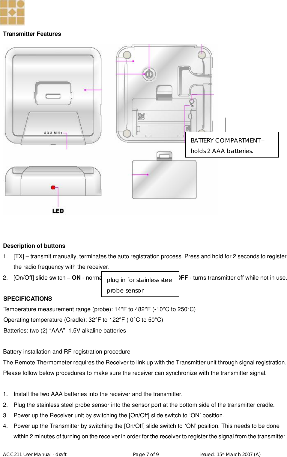   ACC211 User Manual - draft                                                   Page 7 of 9                                issued: 15th March 2007 (A)  Transmitter Features    Description of buttons 1.  [TX] – transmit manually, terminates the auto registration process. Press and hold for 2 seconds to register the radio frequency with the receiver. 2.  [On/Off] slide switch – ON - normal operation with full function. OFF - turns transmitter off while not in use.  SPECIFICATIONS Temperature measurement range (probe): 14°F to 482°F (-10°C to 250°C) Operating temperature (Cradle): 32°F to 122°F ( 0°C to 50°C) Batteries: two (2) “AAA”  1.5V alkaline batteries  Battery installation and RF registration procedure The Remote Thermometer requires the Receiver to link up with the Transmitter unit through signal registration. Please follow below procedures to make sure the receiver can synchronize with the transmitter signal.  1.  Install the two AAA batteries into the receiver and the transmitter. 2.  Plug the stainless steel probe sensor into the sensor port at the bottom side of the transmitter cradle. 3.  Power up the Receiver unit by switching the [On/Off] slide switch to ‘ON’ position. 4.  Power up the Transmitter by switching the [On/Off] slide switch to ‘ON’ position. This needs to be done within 2 minutes of turning on the receiver in order for the receiver to register the signal from the transmitter.  plug in for stainless steel probe sensor BATTERY COMPARTMENT – holds 2 AAA batteries. 