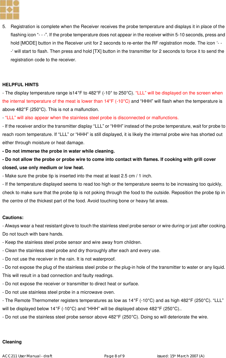   ACC211 User Manual - draft                                                   Page 8 of 9                                issued: 15th March 2007 (A)  5.  Registration is complete when the Receiver receives the probe temperature and displays it in place of the flashing icon “- - -”. If the probe temperature does not appear in the receiver within 5-10 seconds, press and hold [MODE] button in the Receiver unit for 2 seconds to re-enter the RF registration mode. The icon ‘- - -‘ will start to flash. Then press and hold [TX] button in the transmitter for 2 seconds to force it to send the registration code to the receiver.   HELPFUL HINTS - The display temperature range is14°F to 482°F (-10° to 250°C). “LLL” will be displayed on the screen when the internal temperature of the meat is lower than 14°F (-10°C) and “HHH” will flash when the temperature is above 482°F (250°C). This is not a malfunction. - “LLL” will also appear when the stainless steel probe is disconnected or malfunctions. - If the receiver and/or the transmitter display “LLL” or “HHH” instead of the probe temperature, wait for probe to reach room temperature. If “LLL” or “HHH” is still displayed, it is likely the internal probe wire has shorted out either through moisture or heat damage. - Do not immerse the probe in water while cleaning. - Do not allow the probe or probe wire to come into contact with flames. If cooking with grill cover closed, use only medium or low heat. - Make sure the probe tip is inserted into the meat at least 2.5 cm / 1 inch. - If the temperature displayed seems to read too high or the temperature seems to be increasing too quickly, check to make sure that the probe tip is not poking through the food to the outside. Reposition the probe tip in the centre of the thickest part of the food. Avoid touching bone or heavy fat areas.  Cautions: - Always wear a heat resistant glove to touch the stainless steel probe sensor or wire during or just after cooking. Do not touch with bare hands. - Keep the stainless steel probe sensor and wire away from children. - Clean the stainless steel probe and dry thoroughly after each and every use. - Do not use the receiver in the rain. It is not waterproof. - Do not expose the plug of the stainless steel probe or the plug-in hole of the transmitter to water or any liquid. This will result in a bad connection and faulty readings. - Do not expose the receiver or transmitter to direct heat or surface. - Do not use stainless steel probe in a microwave oven. - The Remote Thermometer registers temperatures as low as 14°F (-10°C) and as high 482°F (250°C). “LLL” will be displayed below 14°F (-10°C) and “HHH” will be displayed above 482°F (250°C)..   - Do not use the stainless steel probe sensor above 482°F (250°C). Doing so will deteriorate the wire.   Cleaning 