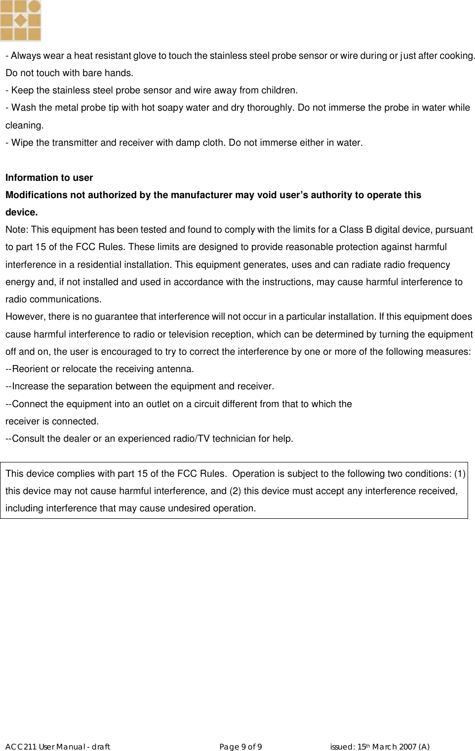   ACC211 User Manual - draft                                                   Page 9 of 9                                issued: 15th March 2007 (A)  - Always wear a heat resistant glove to touch the stainless steel probe sensor or wire during or j ust after cooking. Do not touch with bare hands. - Keep the stainless steel probe sensor and wire away from children. - Wash the metal probe tip with hot soapy water and dry thoroughly. Do not immerse the probe in water while cleaning. - Wipe the transmitter and receiver with damp cloth. Do not immerse either in water.  Information to user Modifications not authorized by the manufacturer may void user’s authority to operate this device. Note: This equipment has been tested and found to comply with the limits for a Class B digital device, pursuant to part 15 of the FCC Rules. These limits are designed to provide reasonable protection against harmful interference in a residential installation. This equipment generates, uses and can radiate radio frequency energy and, if not installed and used in accordance with the instructions, may cause harmful interference to radio communications.  However, there is no guarantee that interference will not occur in a particular installation. If this equipment does cause harmful interference to radio or television reception, which can be determined by turning the equipment off and on, the user is encouraged to try to correct the interference by one or more of the following measures: --Reorient or relocate the receiving antenna. --Increase the separation between the equipment and receiver. --Connect the equipment into an outlet on a circuit different from that to which the receiver is connected. --Consult the dealer or an experienced radio/TV technician for help.  This device complies with part 15 of the FCC Rules.  Operation is subject to the following two conditions: (1) this device may not cause harmful interference, and (2) this device must accept any interference received, including interference that may cause undesired operation.  