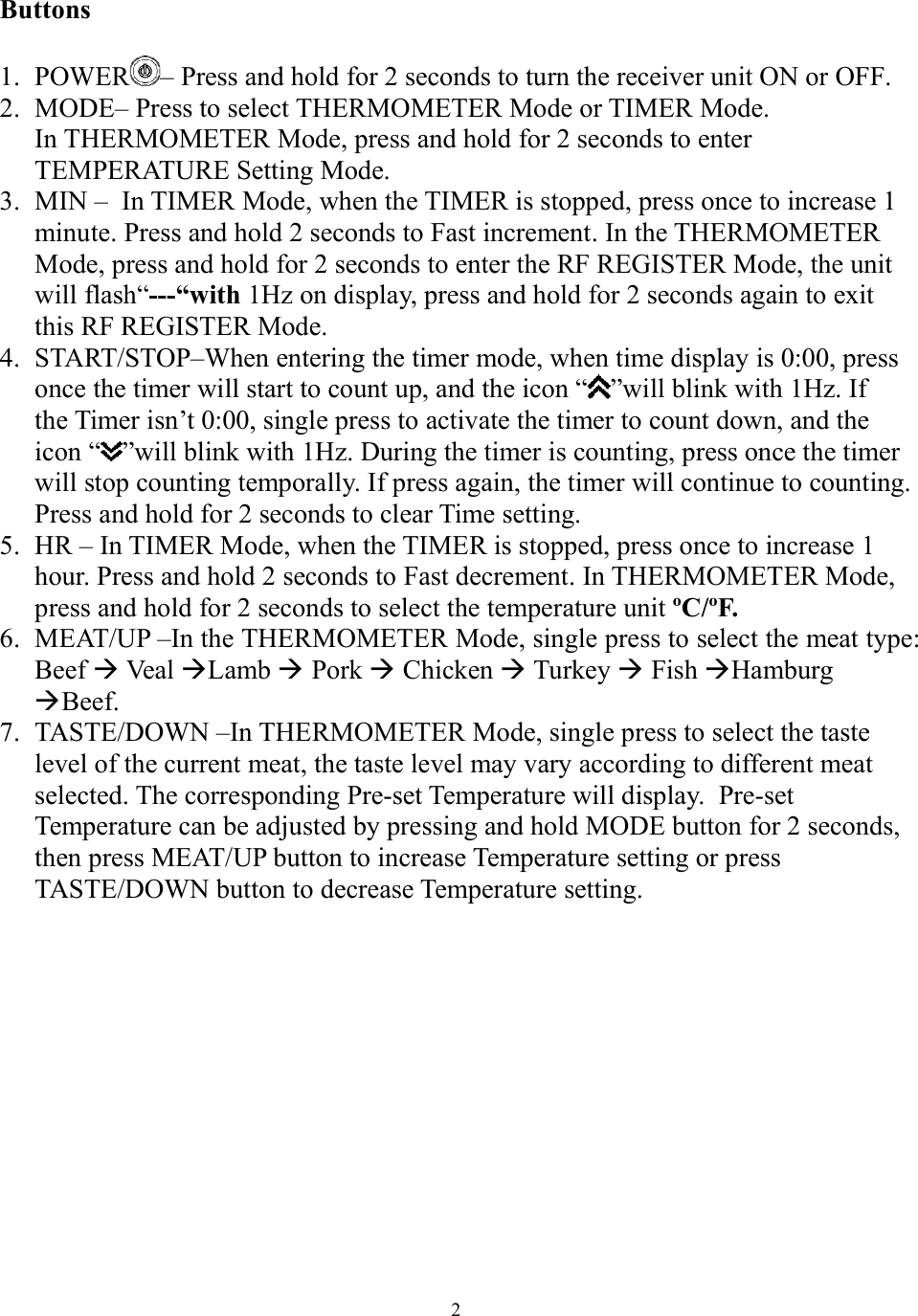  2 Buttons   1. POWER – Press and hold for 2 seconds to turn the receiver unit ON or OFF. 2. MODE– Press to select THERMOMETER Mode or TIMER Mode. In THERMOMETER Mode, press and hold for 2 seconds to enter  TEMPERATURE Setting Mode.     3. MIN –  In TIMER Mode, when the TIMER is stopped, press once to increase 1 minute. Press and hold 2 seconds to Fast increment. In the THERMOMETER Mode, press and hold for 2 seconds to enter the RF REGISTER Mode, the unit will flash“---“with 1Hz on display, press and hold for 2 seconds again to exit this RF REGISTER Mode. 4. START/STOP–When entering the timer mode, when time display is 0:00, press once the timer will start to count up, and the icon “ ”will blink with 1Hz. If  the Timer isn’t 0:00, single press to activate the timer to count down, and the icon “ ”will blink with 1Hz. During the timer is counting, press once the timer will stop counting temporally. If press again, the timer will continue to counting. Press and hold for 2 seconds to clear Time setting.  5. HR – In TIMER Mode, when the TIMER is stopped, press once to increase 1 hour. Press and hold 2 seconds to Fast decrement. In THERMOMETER Mode, press and hold for 2 seconds to select the temperature unit ºC/ºF. 6. MEAT/UP –In the THERMOMETER Mode, single press to select the meat type: Beef  Veal Lamb  Pork  Chicken  Turkey  Fish Hamburg Beef.  7. TASTE/DOWN –In THERMOMETER Mode, single press to select the taste level of the current meat, the taste level may vary according to different meat selected. The corresponding Pre-set Temperature will display.  Pre-set Temperature can be adjusted by pressing and hold MODE button for 2 seconds, then press MEAT/UP button to increase Temperature setting or press TASTE/DOWN button to decrease Temperature setting.              