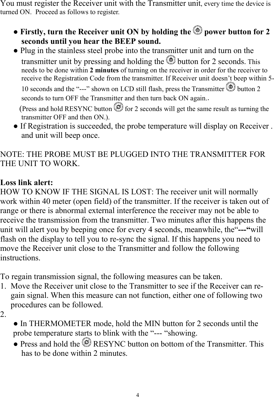  4 You must register the Receiver unit with the Transmitter unit, every time the device is turned ON.  Proceed as follows to register.   ● Firstly, turn the Receiver unit ON by holding the   power button for 2 seconds until you hear the BEEP sound. ● Plug in the stainless steel probe into the transmitter unit and turn on the transmitter unit by pressing and holding the   button for 2 seconds. This needs to be done within 2 minutes of turning on the receiver in order for the receiver to receive the Registration Code from the transmitter. If Receiver unit doesn’t beep within 5-10 seconds and the “---” shown on LCD still flash, press the Transmitter   button 2 seconds to turn OFF the Transmitter and then turn back ON again..    (Press and hold RESYNC button   for 2 seconds will get the same result as turning the transmitter OFF and then ON.). ● If Registration is succeeded, the probe temperature will display on Receiver . and unit will beep once.  NOTE: THE PROBE MUST BE PLUGGED INTO THE TRANSMITTER FOR THE UNIT TO WORK.  Loss link alert: HOW TO KNOW IF THE SIGNAL IS LOST: The receiver unit will normally work within 40 meter (open field) of the transmitter. If the receiver is taken out of range or there is abnormal external interference the receiver may not be able to receive the transmission from the transmitter. Two minutes after this happens the unit will alert you by beeping once for every 4 seconds, meanwhile, the“---“will flash on the display to tell you to re-sync the signal. If this happens you need to move the Receiver unit close to the Transmitter and follow the following instructions.  To regain transmission signal, the following measures can be taken. 1. Move the Receiver unit close to the Transmitter to see if the Receiver can re-gain signal. When this measure can not function, either one of following two procedures can be followed. 2.  ● In THERMOMETER mode, hold the MIN button for 2 seconds until the probe temperature starts to blink with the “--- “showing.  ● Press and hold the   RESYNC button on bottom of the Transmitter. This has to be done within 2 minutes.   