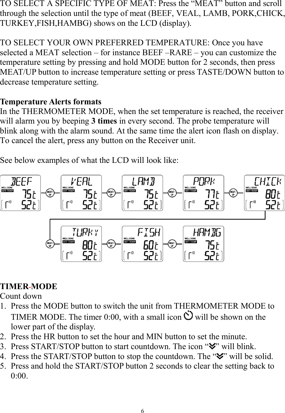 6 TO SELECT A SPECIFIC TYPE OF MEAT: Press the “MEAT” button and scroll through the selection until the type of meat (BEEF, VEAL, LAMB, PORK,CHICK, TURKEY,FISH,HAMBG) shows on the LCD (display).   TO SELECT YOUR OWN PREFERRED TEMPERATURE: Once you have selected a MEAT selection – for instance BEEF –RARE – you can customize the temperature setting by pressing and hold MODE button for 2 seconds, then press MEAT/UP button to increase temperature setting or press TASTE/DOWN button to decrease temperature setting.  Temperature Alerts formats   In the THERMOMETER MODE, when the set temperature is reached, the receiver will alarm you by beeping 3 times in every second. The probe temperature will blink along with the alarm sound. At the same time the alert icon flash on display. To cancel the alert, press any button on the Receiver unit.   See below examples of what the LCD will look like:     TIMER MODE Count down  1. Press the MODE button to switch the unit from THERMOMETER MODE to TIMER MODE. The timer 0:00, with a small icon   will be shown on the lower part of the display.  2. Press the HR button to set the hour and MIN button to set the minute.  3. Press START/STOP button to start countdown. The icon “ ” will blink.  4. Press the START/STOP button to stop the countdown. The “ ” will be solid.  5. Press and hold the START/STOP button 2 seconds to clear the setting back to 0:00. 