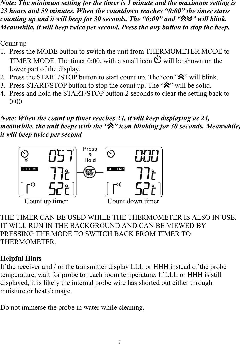  7 Note: The minimum setting for the timer is 1 minute and the maximum setting is 23 hours and 59 minutes. When the countdown reaches “0:00” the timer starts counting up and it will beep for 30 seconds. The “0:00” and “ ” will blink. Meanwhile, it will beep twice per second. Press the any button to stop the beep.  Count up 1. Press the MODE button to switch the unit from THERMOMETER MODE to TIMER MODE. The timer 0:00, with a small icon   will be shown on the lower part of the display. 2. Press the START/STOP button to start count up. The icon “ ” will blink. 3. Press START/STOP button to stop the count up. The “ ” will be solid.  4. Press and hold the START/STOP button 2 seconds to clear the setting back to 0:00.    Note: When the count up timer reaches 24, it will keep displaying as 24, meanwhile, the unit beeps with the “ ” icon blinking for 30 seconds. Meanwhile, it will beep twice per second     Count up timer             Count down timer  THE TIMER CAN BE USED WHILE THE THERMOMETER IS ALSO IN USE. IT WILL RUN IN THE BACKGROUND AND CAN BE VIEWED BY PRESSING THE MODE TO SWITCH BACK FROM TIMER TO THERMOMETER.  Helpful Hints  If the receiver and / or the transmitter display LLL or HHH instead of the probe temperature, wait for probe to reach room temperature. If LLL or HHH is still displayed, it is likely the internal probe wire has shorted out either through moisture or heat damage.   Do not immerse the probe in water while cleaning.   