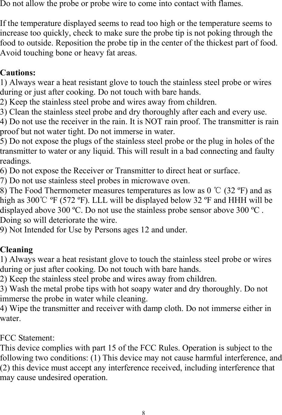  8 Do not allow the probe or probe wire to come into contact with flames.   If the temperature displayed seems to read too high or the temperature seems to increase too quickly, check to make sure the probe tip is not poking through the food to outside. Reposition the probe tip in the center of the thickest part of food. Avoid touching bone or heavy fat areas.   Cautions:  1) Always wear a heat resistant glove to touch the stainless steel probe or wires during or just after cooking. Do not touch with bare hands.  2) Keep the stainless steel probe and wires away from children.  3) Clean the stainless steel probe and dry thoroughly after each and every use.  4) Do not use the receiver in the rain. It is NOT rain proof. The transmitter is rain proof but not water tight. Do not immerse in water.  5) Do not expose the plugs of the stainless steel probe or the plug in holes of the transmitter to water or any liquid. This will result in a bad connecting and faulty readings.  6) Do not expose the Receiver or Transmitter to direct heat or surface.  7) Do not use stainless steel probes in microwave oven.  8) The Food Thermometer measures temperatures as low as 0 ℃ (32 ºF) and as high as 300℃ ºF (572 ºF). LLL will be displayed below 32 ºF and HHH will be displayed above 300 ºC. Do not use the stainless probe sensor above 300 ºC . Doing so will deteriorate the wire.  9) Not Intended for Use by Persons ages 12 and under.   Cleaning  1) Always wear a heat resistant glove to touch the stainless steel probe or wires during or just after cooking. Do not touch with bare hands.  2) Keep the stainless steel probe and wires away from children.  3) Wash the metal probe tips with hot soapy water and dry thoroughly. Do not immerse the probe in water while cleaning.  4) Wipe the transmitter and receiver with damp cloth. Do not immerse either in water.   FCC Statement: This device complies with part 15 of the FCC Rules. Operation is subject to the following two conditions: (1) This device may not cause harmful interference, and (2) this device must accept any interference received, including interference that may cause undesired operation.  