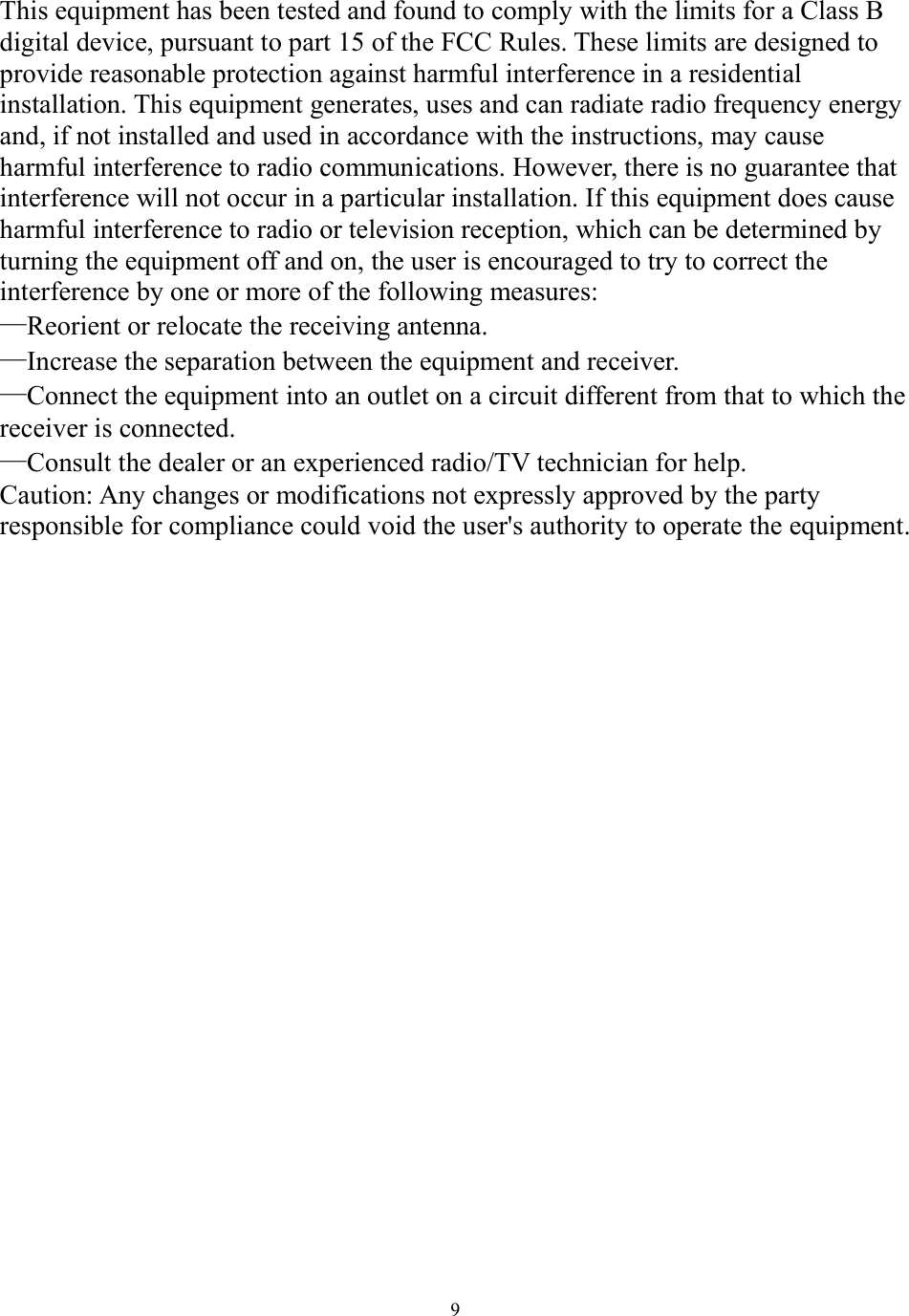  9 This equipment has been tested and found to comply with the limits for a Class B digital device, pursuant to part 15 of the FCC Rules. These limits are designed to provide reasonable protection against harmful interference in a residential installation. This equipment generates, uses and can radiate radio frequency energy and, if not installed and used in accordance with the instructions, may cause harmful interference to radio communications. However, there is no guarantee that interference will not occur in a particular installation. If this equipment does cause harmful interference to radio or television reception, which can be determined by turning the equipment off and on, the user is encouraged to try to correct the interference by one or more of the following measures: —Reorient or relocate the receiving antenna. —Increase the separation between the equipment and receiver. —Connect the equipment into an outlet on a circuit different from that to which the receiver is connected. —Consult the dealer or an experienced radio/TV technician for help. Caution: Any changes or modifications not expressly approved by the party responsible for compliance could void the user&apos;s authority to operate the equipment.    
