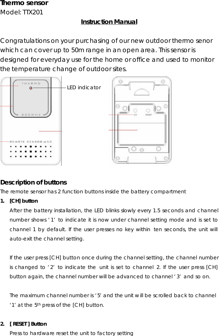 Thermo sensor Model: TTX201    Instruction Manual  Congratulations on your purchasing of our new outdoor thermo senor which can cover up to 50m range in an open area. This sensor is designed for everyday use for the home or office and used to monitor the temperature change of outdoor sites.                     Description of buttons The remote sensor has 2 function buttons inside the battery compartment 1. [CH] button After the battery installation, the LED blinks slowly every 1.5 seconds and channel number shows ‘1’ to indicate it is now under channel setting mode and is set to channel 1 by default. If the user presses no key within  ten seconds, the unit will auto-exit the channel setting.  If the user press [CH] button once during the channel setting, the channel number is changed to ‘2’ to indicate the  unit is set to channel 2. If the user press [CH] button again, the channel number will be advanced to channel ‘3’ and so on.  The maximum channel number is ‘5’ and the unit will be scrolled back to channel ‘1’ at the 5th press of the [CH] button.  2. [ RESET ] Button Press to hardware reset the unit to factory setting   LED indicator 