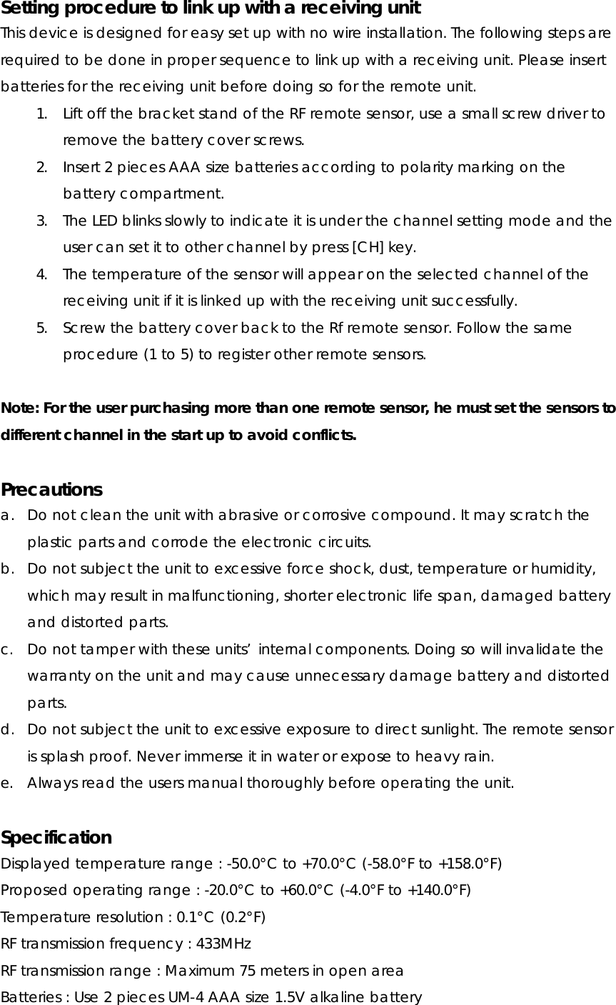 Setting procedure to link up with a receiving unit This device is designed for easy set up with no wire installation. The following steps are required to be done in proper sequence to link up with a receiving unit. Please insert batteries for the receiving unit before doing so for the remote unit. 1. Lift off the bracket stand of the RF remote sensor, use a small screw driver to remove the battery cover screws.   2. Insert 2 pieces AAA size batteries according to polarity marking on the battery compartment. 3. The LED blinks slowly to indicate it is under the channel setting mode and the user can set it to other channel by press [CH] key. 4. The temperature of the sensor will appear on the selected channel of the receiving unit if it is linked up with the receiving unit successfully. 5. Screw the battery cover back to the Rf remote sensor. Follow the same procedure (1 to 5) to register other remote sensors.  Note: For the user purchasing more than one remote sensor, he must set the sensors to different channel in the start up to avoid conflicts.  Precautions a. Do not clean the unit with abrasive or corrosive compound. It may scratch the plastic parts and corrode the electronic circuits. b. Do not subject the unit to excessive force shock, dust, temperature or humidity, which may result in malfunctioning, shorter electronic life span, damaged battery and distorted parts. c. Do not tamper with these units’ internal components. Doing so will invalidate the warranty on the unit and may cause unnecessary damage battery and distorted parts. d. Do not subject the unit to excessive exposure to direct sunlight. The remote sensor is splash proof. Never immerse it in water or expose to heavy rain. e. Always read the users manual thoroughly before operating the unit.  Specification Displayed temperature range : -50.0°C to +70.0°C (-58.0°F to +158.0°F) Proposed operating range : -20.0°C to +60.0°C (-4.0°F to +140.0°F) Temperature resolution : 0.1°C (0.2°F) RF transmission frequency : 433MHz RF transmission range : Maximum 75 meters in open area Batteries : Use 2 pieces UM-4 AAA size 1.5V alkaline battery 