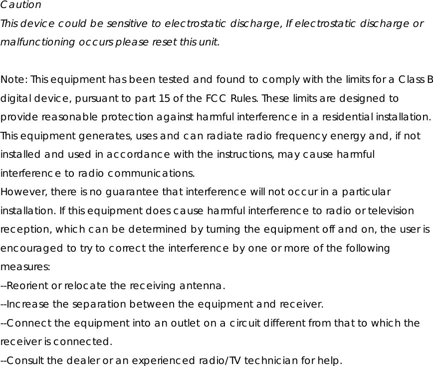  Caution This device could be sensitive to electrostatic discharge, If electrostatic discharge or malfunctioning occurs please reset this unit.  Note: This equipment has been tested and found to comply with the limits for a Class B digital device, pursuant to part 15 of the FCC Rules. These limits are designed to provide reasonable protection against harmful interference in a residential installation. This equipment generates, uses and can radiate radio frequency energy and, if not installed and used in accordance with the instructions, may cause harmful interference to radio communications. However, there is no guarantee that interference will not occur in a particular installation. If this equipment does cause harmful interference to radio or television reception, which can be determined by turning the equipment off and on, the user is encouraged to try to correct the interference by one or more of the following measures: --Reorient or relocate the receiving antenna. --Increase the separation between the equipment and receiver. --Connect the equipment into an outlet on a circuit different from that to which the receiver is connected. --Consult the dealer or an experienced radio/TV technician for help.  