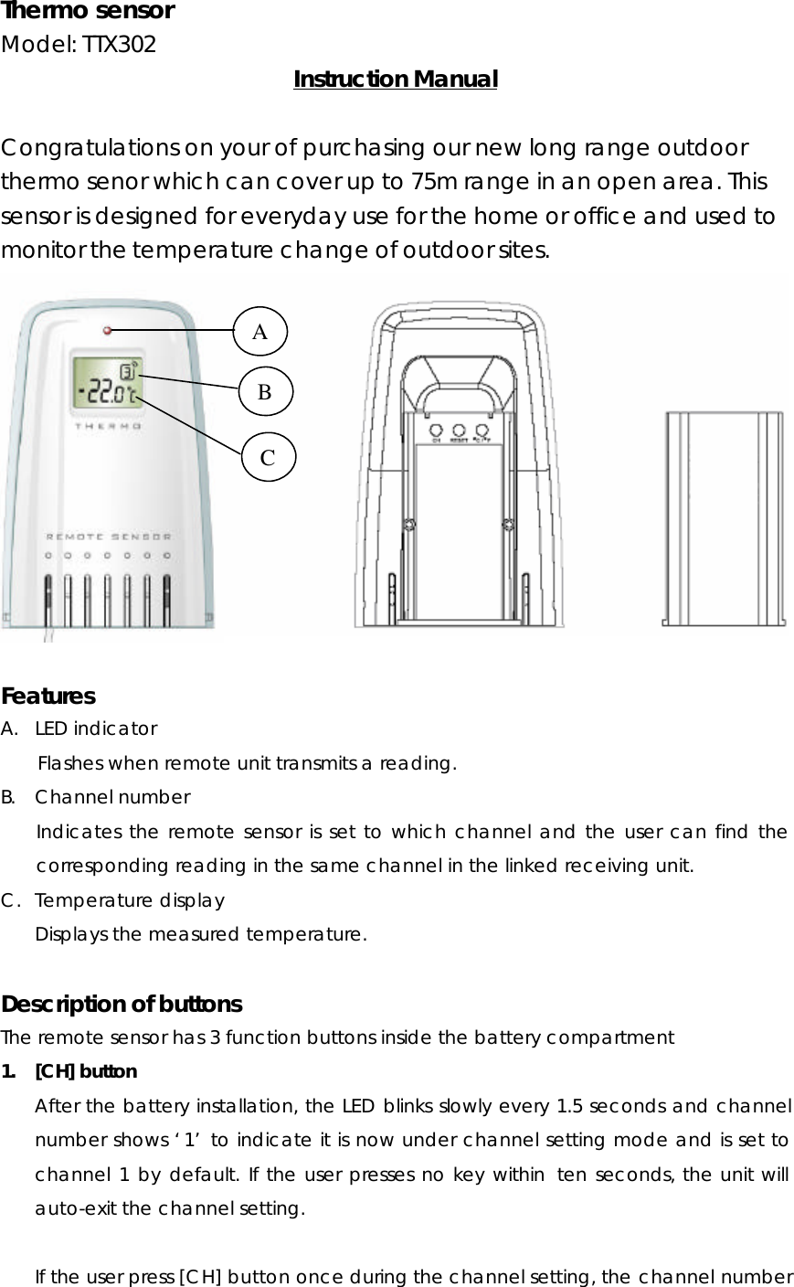 Thermo sensor Model: TTX302    Instruction Manual  Congratulations on your of purchasing our new long range outdoor thermo senor which can cover up to 75m range in an open area. This sensor is designed for everyday use for the home or office and used to monitor the temperature change of outdoor sites.     Features A. LED indicator Flashes when remote unit transmits a reading. B. Channel number Indicates the remote sensor is set to which channel and the user can find the corresponding reading in the same channel in the linked receiving unit. C. Temperature display Displays the measured temperature.  Description of buttons The remote sensor has 3 function buttons inside the battery compartment 1. [CH] button After the battery installation, the LED blinks slowly every 1.5 seconds and channel number shows ‘1’ to indicate it is now under channel setting mode and is set to channel 1 by default. If the user presses no key within  ten seconds, the unit will auto-exit the channel setting.  If the user press [CH] button once during the channel setting, the channel number A B C 