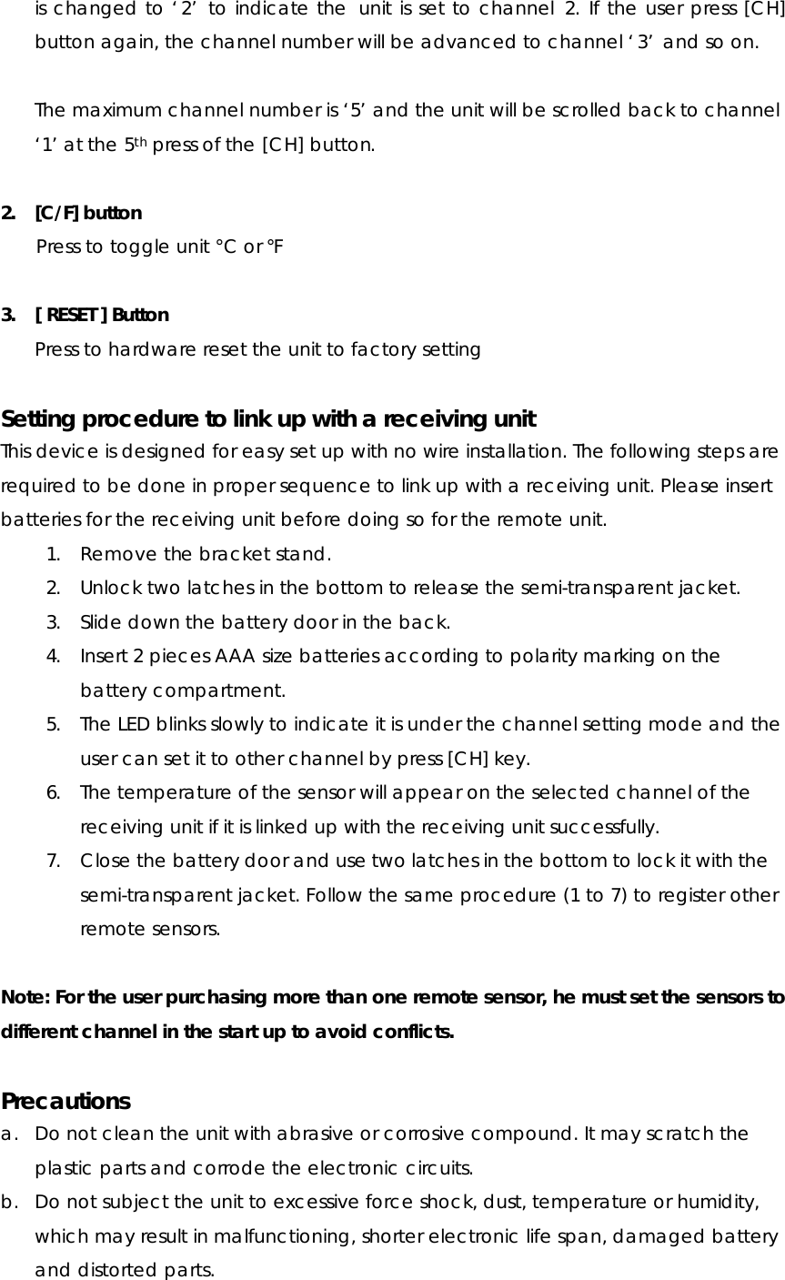 is changed to ‘2’ to indicate the  unit is set to channel 2. If the user press [CH] button again, the channel number will be advanced to channel ‘3’ and so on.  The maximum channel number is ‘5’ and the unit will be scrolled back to channel ‘1’ at the 5th press of the [CH] button.  2. [C/F] button Press to toggle unit °C or °F  3. [ RESET ] Button Press to hardware reset the unit to factory setting  Setting procedure to link up with a receiving unit This device is designed for easy set up with no wire installation. The following steps are required to be done in proper sequence to link up with a receiving unit. Please insert batteries for the receiving unit before doing so for the remote unit. 1. Remove the bracket stand. 2. Unlock two latches in the bottom to release the semi-transparent jacket. 3. Slide down the battery door in the back. 4. Insert 2 pieces AAA size batteries according to polarity marking on the battery compartment. 5. The LED blinks slowly to indicate it is under the channel setting mode and the user can set it to other channel by press [CH] key. 6. The temperature of the sensor will appear on the selected channel of the receiving unit if it is linked up with the receiving unit successfully. 7. Close the battery door and use two latches in the bottom to lock it with the semi-transparent jacket. Follow the same procedure (1 to 7) to register other remote sensors.  Note: For the user purchasing more than one remote sensor, he must set the sensors to different channel in the start up to avoid conflicts.  Precautions a. Do not clean the unit with abrasive or corrosive compound. It may scratch the plastic parts and corrode the electronic circuits. b. Do not subject the unit to excessive force shock, dust, temperature or humidity, which may result in malfunctioning, shorter electronic life span, damaged battery and distorted parts. 