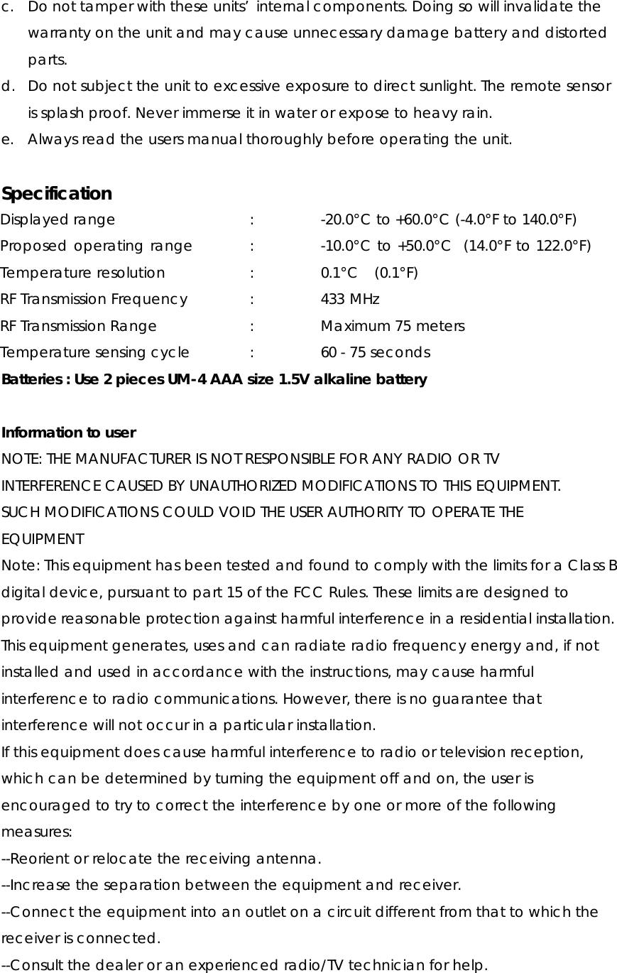 c. Do not tamper with these units’ internal components. Doing so will invalidate the warranty on the unit and may cause unnecessary damage battery and distorted parts. d. Do not subject the unit to excessive exposure to direct sunlight. The remote sensor is splash proof. Never immerse it in water or expose to heavy rain. e. Always read the users manual thoroughly before operating the unit.  Specification Displayed range      :     -20.0°C to +60.0°C (-4.0°F to 140.0°F) Proposed operating range      :     -10.0°C to +50.0°C  (14.0°F to 122.0°F) Temperature resolution   :    0.1°C  (0.1°F) RF Transmission Frequency    :     433 MHz RF Transmission Range   :    Maximum 75 meters Temperature sensing cycle      :    60 - 75 seconds Batteries : Use 2 pieces UM-4 AAA size 1.5V alkaline battery  Information to user NOTE: THE MANUFACTURER IS NOT RESPONSIBLE FOR ANY RADIO OR TV INTERFERENCE CAUSED BY UNAUTHORIZED MODIFICATIONS TO THIS EQUIPMENT. SUCH MODIFICATIONS COULD VOID THE USER AUTHORITY TO OPERATE THE EQUIPMENT Note: This equipment has been tested and found to comply with the limits for a Class B digital device, pursuant to part 15 of the FCC Rules. These limits are designed to provide reasonable protection against harmful interference in a residential installation. This equipment generates, uses and can radiate radio frequency energy and, if not installed and used in accordance with the instructions, may cause harmful interference to radio communications. However, there is no guarantee that interference will not occur in a particular installation.   If this equipment does cause harmful interference to radio or television reception, which can be determined by turning the equipment off and on, the user is encouraged to try to correct the interference by one or more of the following measures: --Reorient or relocate the receiving antenna. --Increase the separation between the equipment and receiver. --Connect the equipment into an outlet on a circuit different from that to which the receiver is connected. --Consult the dealer or an experienced radio/TV technician for help.  