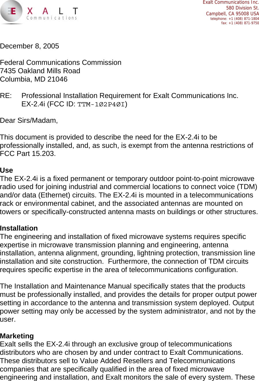  Exalt Communications Inc.  580 Division St.  Campbell, CA 95008 USA  telephone: +1 (408) 871-1804  fax: +1 (408) 871-9750   December 8, 2005  Federal Communications Commission 7435 Oakland Mills Road Columbia, MD 21046  RE:  Professional Installation Requirement for Exalt Communications Inc. EX-2.4i (FCC ID: TTM-1Ø2P4ØI)  Dear Sirs/Madam,  This document is provided to describe the need for the EX-2.4i to be professionally installed, and, as such, is exempt from the antenna restrictions of FCC Part 15.203.   Use The EX-2.4i is a fixed permanent or temporary outdoor point-to-point microwave radio used for joining industrial and commercial locations to connect voice (TDM) and/or data (Ethernet) circuits. The EX-2.4i is mounted in a telecommunications rack or environmental cabinet, and the associated antennas are mounted on towers or specifically-constructed antenna masts on buildings or other structures.  Installation The engineering and installation of fixed microwave systems requires specific expertise in microwave transmission planning and engineering, antenna installation, antenna alignment, grounding, lightning protection, transmission line installation and site construction.  Furthermore, the connection of TDM circuits requires specific expertise in the area of telecommunications configuration.  The Installation and Maintenance Manual specifically states that the products must be professionally installed, and provides the details for proper output power setting in accordance to the antenna and transmission system deployed. Output power setting may only be accessed by the system administrator, and not by the user.  Marketing Exalt sells the EX-2.4i through an exclusive group of telecommunications distributors who are chosen by and under contract to Exalt Communications. These distributors sell to Value Added Resellers and Telecommunications companies that are specifically qualified in the area of fixed microwave engineering and installation, and Exalt monitors the sale of every system. These 