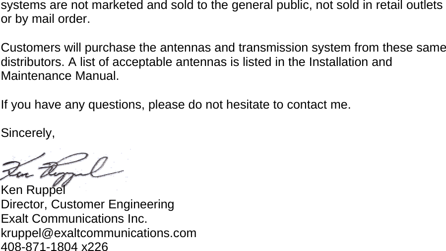 systems are not marketed and sold to the general public, not sold in retail outlets or by mail order.  Customers will purchase the antennas and transmission system from these same distributors. A list of acceptable antennas is listed in the Installation and Maintenance Manual.  If you have any questions, please do not hesitate to contact me.  Sincerely,    Ken Ruppel Director, Customer Engineering Exalt Communications Inc. kruppel@exaltcommunications.com 408-871-1804 x226 