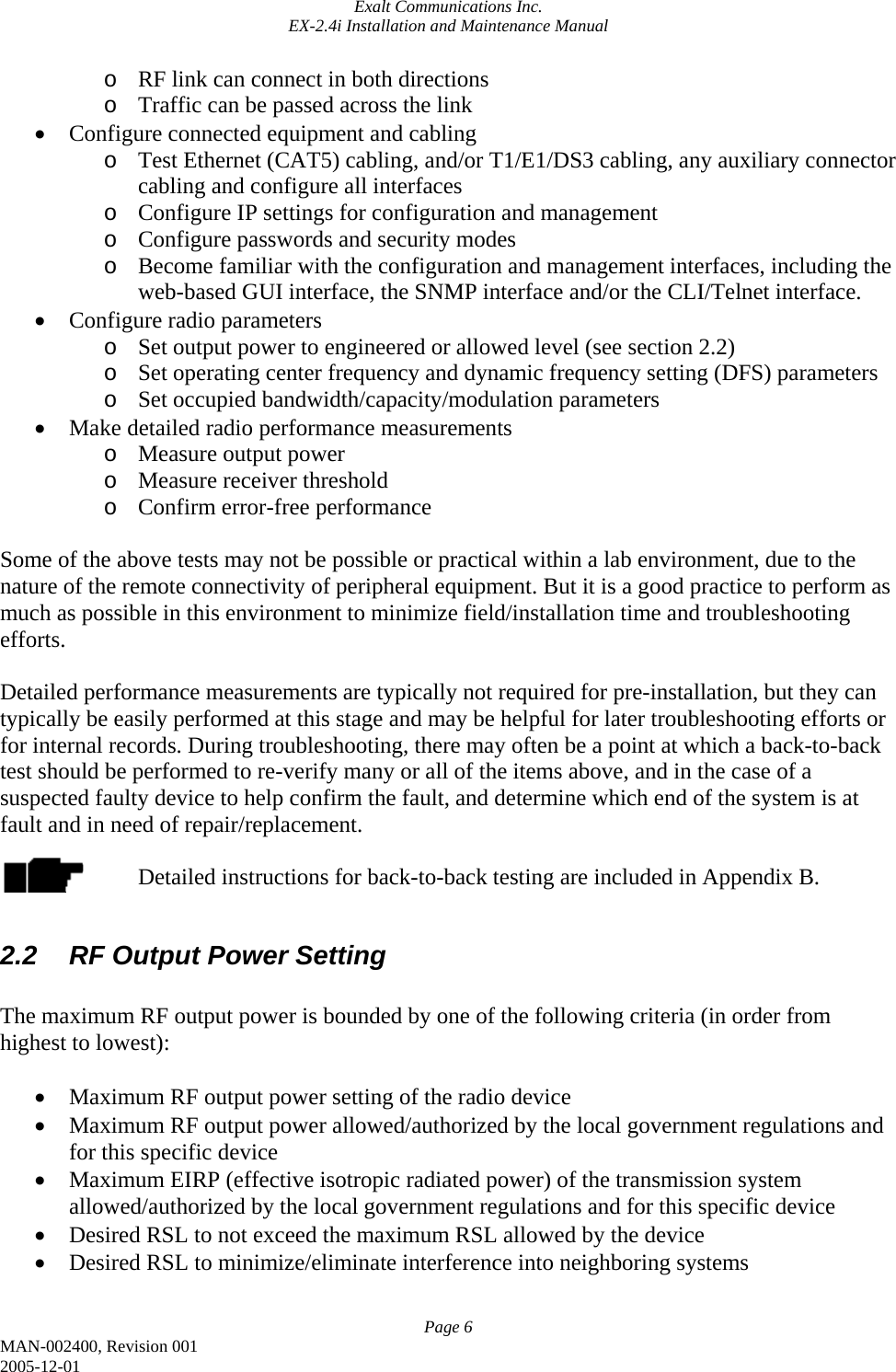 Exalt Communications Inc. EX-2.4i Installation and Maintenance Manual Page 6 MAN-002400, Revision 001 2005-12-01 o RF link can connect in both directions o Traffic can be passed across the link • Configure connected equipment and cabling o Test Ethernet (CAT5) cabling, and/or T1/E1/DS3 cabling, any auxiliary connector cabling and configure all interfaces o Configure IP settings for configuration and management o Configure passwords and security modes o Become familiar with the configuration and management interfaces, including the web-based GUI interface, the SNMP interface and/or the CLI/Telnet interface. • Configure radio parameters o Set output power to engineered or allowed level (see section 2.2) o Set operating center frequency and dynamic frequency setting (DFS) parameters o Set occupied bandwidth/capacity/modulation parameters • Make detailed radio performance measurements o Measure output power o Measure receiver threshold o Confirm error-free performance  Some of the above tests may not be possible or practical within a lab environment, due to the nature of the remote connectivity of peripheral equipment. But it is a good practice to perform as much as possible in this environment to minimize field/installation time and troubleshooting efforts.  Detailed performance measurements are typically not required for pre-installation, but they can typically be easily performed at this stage and may be helpful for later troubleshooting efforts or for internal records. During troubleshooting, there may often be a point at which a back-to-back test should be performed to re-verify many or all of the items above, and in the case of a suspected faulty device to help confirm the fault, and determine which end of the system is at fault and in need of repair/replacement.  Detailed instructions for back-to-back testing are included in Appendix B.  2.2  RF Output Power Setting  The maximum RF output power is bounded by one of the following criteria (in order from highest to lowest):  • Maximum RF output power setting of the radio device • Maximum RF output power allowed/authorized by the local government regulations and for this specific device • Maximum EIRP (effective isotropic radiated power) of the transmission system allowed/authorized by the local government regulations and for this specific device • Desired RSL to not exceed the maximum RSL allowed by the device • Desired RSL to minimize/eliminate interference into neighboring systems  