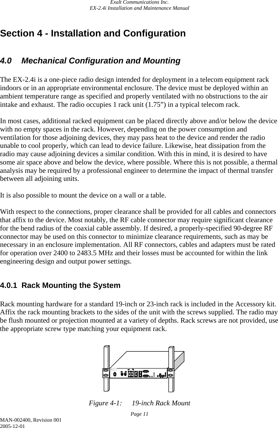 Exalt Communications Inc. EX-2.4i Installation and Maintenance Manual Page 11 MAN-002400, Revision 001 2005-12-01 Section 4 - Installation and Configuration  4.0  Mechanical Configuration and Mounting  The EX-2.4i is a one-piece radio design intended for deployment in a telecom equipment rack indoors or in an appropriate environmental enclosure. The device must be deployed within an ambient temperature range as specified and properly ventilated with no obstructions to the air intake and exhaust. The radio occupies 1 rack unit (1.75”) in a typical telecom rack.   In most cases, additional racked equipment can be placed directly above and/or below the device with no empty spaces in the rack. However, depending on the power consumption and ventilation for those adjoining devices, they may pass heat to the device and render the radio unable to cool properly, which can lead to device failure. Likewise, heat dissipation from the radio may cause adjoining devices a similar condition. With this in mind, it is desired to have some air space above and below the device, where possible. Where this is not possible, a thermal analysis may be required by a professional engineer to determine the impact of thermal transfer between all adjoining units.  It is also possible to mount the device on a wall or a table.  With respect to the connections, proper clearance shall be provided for all cables and connectors that affix to the device. Most notably, the RF cable connector may require significant clearance for the bend radius of the coaxial cable assembly. If desired, a properly-specified 90-degree RF connector may be used on this connector to minimize clearance requirements, such as may be necessary in an enclosure implementation. All RF connectors, cables and adapters must be rated for operation over 2400 to 2483.5 MHz and their losses must be accounted for within the link engineering design and output power settings.  4.0.1  Rack Mounting the System  Rack mounting hardware for a standard 19-inch or 23-inch rack is included in the Accessory kit. Affix the rack mounting brackets to the sides of the unit with the screws supplied. The radio may be flush mounted or projection mounted at a variety of depths. Rack screws are not provided, use the appropriate screw type matching your equipment rack.         Figure 4-1:  19-inch Rack Mount 