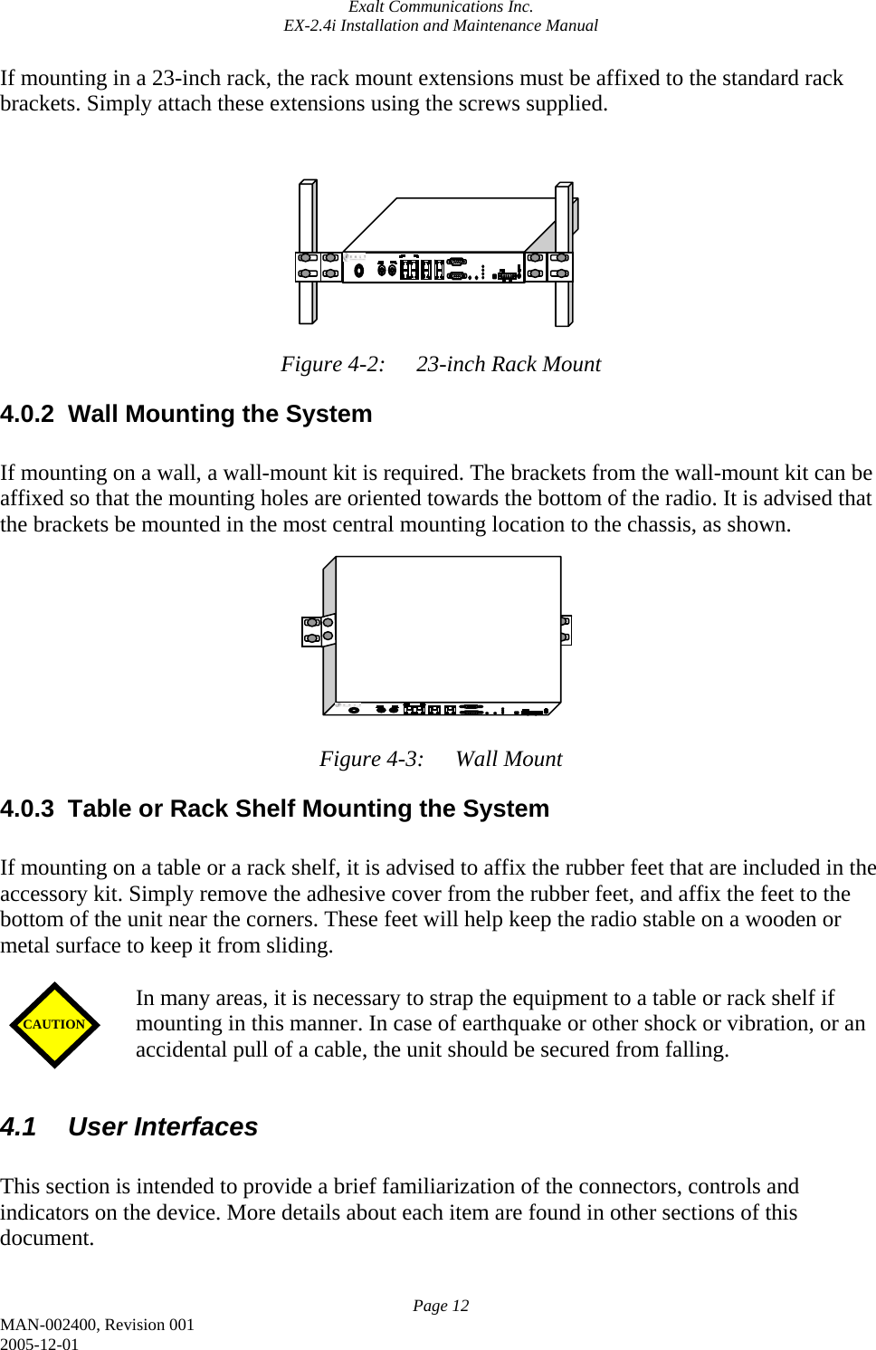 Exalt Communications Inc. EX-2.4i Installation and Maintenance Manual Page 12 MAN-002400, Revision 001 2005-12-01 If mounting in a 23-inch rack, the rack mount extensions must be affixed to the standard rack brackets. Simply attach these extensions using the screws supplied.           Figure 4-2:  23-inch Rack Mount 4.0.2  Wall Mounting the System  If mounting on a wall, a wall-mount kit is required. The brackets from the wall-mount kit can be affixed so that the mounting holes are oriented towards the bottom of the radio. It is advised that the brackets be mounted in the most central mounting location to the chassis, as shown.          Figure 4-3:  Wall Mount 4.0.3  Table or Rack Shelf Mounting the System  If mounting on a table or a rack shelf, it is advised to affix the rubber feet that are included in the accessory kit. Simply remove the adhesive cover from the rubber feet, and affix the feet to the bottom of the unit near the corners. These feet will help keep the radio stable on a wooden or metal surface to keep it from sliding.   In many areas, it is necessary to strap the equipment to a table or rack shelf if mounting in this manner. In case of earthquake or other shock or vibration, or an accidental pull of a cable, the unit should be secured from falling.  4.1 User Interfaces  This section is intended to provide a brief familiarization of the connectors, controls and indicators on the device. More details about each item are found in other sections of this document.  CAUTION 