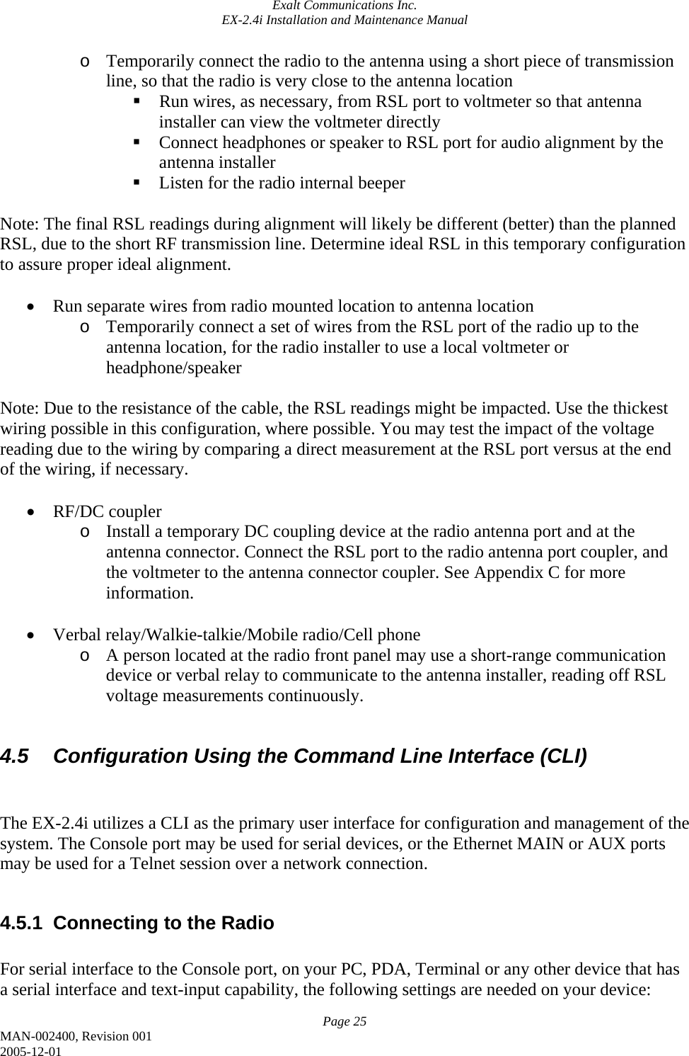 Exalt Communications Inc. EX-2.4i Installation and Maintenance Manual Page 25 MAN-002400, Revision 001 2005-12-01 o Temporarily connect the radio to the antenna using a short piece of transmission line, so that the radio is very close to the antenna location  Run wires, as necessary, from RSL port to voltmeter so that antenna installer can view the voltmeter directly  Connect headphones or speaker to RSL port for audio alignment by the antenna installer  Listen for the radio internal beeper  Note: The final RSL readings during alignment will likely be different (better) than the planned RSL, due to the short RF transmission line. Determine ideal RSL in this temporary configuration to assure proper ideal alignment.  • Run separate wires from radio mounted location to antenna location o Temporarily connect a set of wires from the RSL port of the radio up to the antenna location, for the radio installer to use a local voltmeter or headphone/speaker  Note: Due to the resistance of the cable, the RSL readings might be impacted. Use the thickest wiring possible in this configuration, where possible. You may test the impact of the voltage reading due to the wiring by comparing a direct measurement at the RSL port versus at the end of the wiring, if necessary.  • RF/DC coupler o Install a temporary DC coupling device at the radio antenna port and at the antenna connector. Connect the RSL port to the radio antenna port coupler, and the voltmeter to the antenna connector coupler. See Appendix C for more information.  • Verbal relay/Walkie-talkie/Mobile radio/Cell phone o A person located at the radio front panel may use a short-range communication device or verbal relay to communicate to the antenna installer, reading off RSL voltage measurements continuously.  4.5  Configuration Using the Command Line Interface (CLI)   The EX-2.4i utilizes a CLI as the primary user interface for configuration and management of the system. The Console port may be used for serial devices, or the Ethernet MAIN or AUX ports may be used for a Telnet session over a network connection.  4.5.1  Connecting to the Radio  For serial interface to the Console port, on your PC, PDA, Terminal or any other device that has a serial interface and text-input capability, the following settings are needed on your device: 