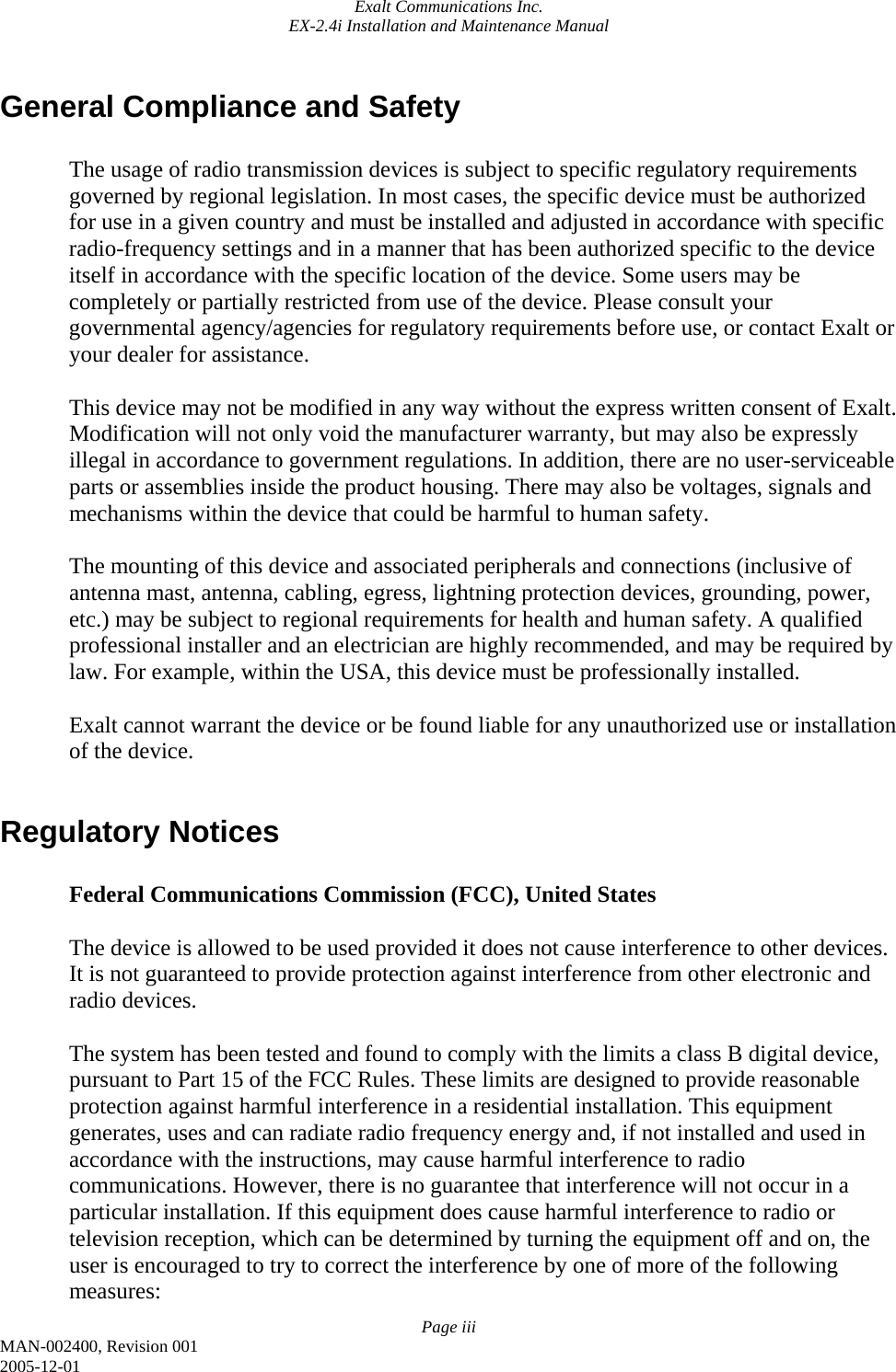 Exalt Communications Inc. EX-2.4i Installation and Maintenance Manual Page iii MAN-002400, Revision 001 2005-12-01 General Compliance and Safety  The usage of radio transmission devices is subject to specific regulatory requirements governed by regional legislation. In most cases, the specific device must be authorized for use in a given country and must be installed and adjusted in accordance with specific radio-frequency settings and in a manner that has been authorized specific to the device itself in accordance with the specific location of the device. Some users may be completely or partially restricted from use of the device. Please consult your governmental agency/agencies for regulatory requirements before use, or contact Exalt or your dealer for assistance.  This device may not be modified in any way without the express written consent of Exalt. Modification will not only void the manufacturer warranty, but may also be expressly illegal in accordance to government regulations. In addition, there are no user-serviceable parts or assemblies inside the product housing. There may also be voltages, signals and mechanisms within the device that could be harmful to human safety.  The mounting of this device and associated peripherals and connections (inclusive of antenna mast, antenna, cabling, egress, lightning protection devices, grounding, power, etc.) may be subject to regional requirements for health and human safety. A qualified professional installer and an electrician are highly recommended, and may be required by law. For example, within the USA, this device must be professionally installed.  Exalt cannot warrant the device or be found liable for any unauthorized use or installation of the device.  Regulatory Notices  Federal Communications Commission (FCC), United States  The device is allowed to be used provided it does not cause interference to other devices. It is not guaranteed to provide protection against interference from other electronic and radio devices.  The system has been tested and found to comply with the limits a class B digital device, pursuant to Part 15 of the FCC Rules. These limits are designed to provide reasonable protection against harmful interference in a residential installation. This equipment generates, uses and can radiate radio frequency energy and, if not installed and used in accordance with the instructions, may cause harmful interference to radio communications. However, there is no guarantee that interference will not occur in a particular installation. If this equipment does cause harmful interference to radio or television reception, which can be determined by turning the equipment off and on, the user is encouraged to try to correct the interference by one of more of the following measures: 