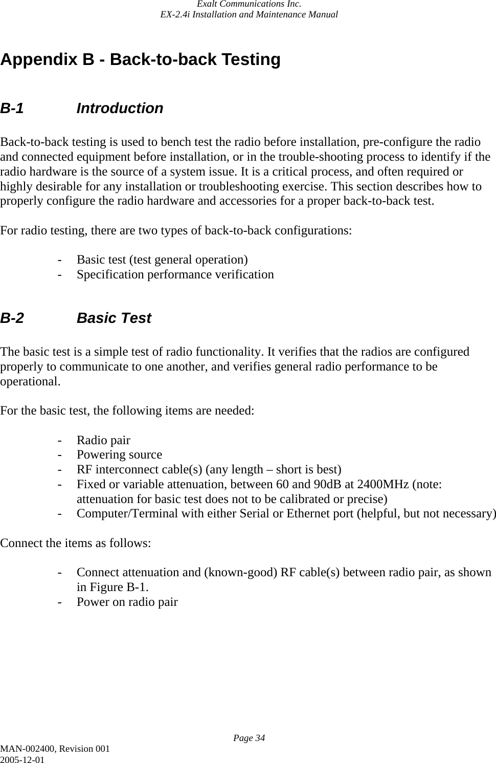 Exalt Communications Inc. EX-2.4i Installation and Maintenance Manual Page 34 MAN-002400, Revision 001 2005-12-01 Appendix B - Back-to-back Testing  B-1   Introduction  Back-to-back testing is used to bench test the radio before installation, pre-configure the radio and connected equipment before installation, or in the trouble-shooting process to identify if the radio hardware is the source of a system issue. It is a critical process, and often required or highly desirable for any installation or troubleshooting exercise. This section describes how to properly configure the radio hardware and accessories for a proper back-to-back test.  For radio testing, there are two types of back-to-back configurations:  - Basic test (test general operation) - Specification performance verification  B-2   Basic Test  The basic test is a simple test of radio functionality. It verifies that the radios are configured properly to communicate to one another, and verifies general radio performance to be operational.  For the basic test, the following items are needed:  - Radio pair - Powering source - RF interconnect cable(s) (any length – short is best) - Fixed or variable attenuation, between 60 and 90dB at 2400MHz (note: attenuation for basic test does not to be calibrated or precise) - Computer/Terminal with either Serial or Ethernet port (helpful, but not necessary)  Connect the items as follows:  - Connect attenuation and (known-good) RF cable(s) between radio pair, as shown in Figure B-1. - Power on radio pair         