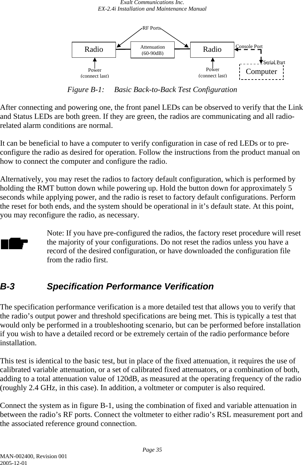 Exalt Communications Inc. EX-2.4i Installation and Maintenance Manual Page 35 MAN-002400, Revision 001 2005-12-01        Figure B-1:  Basic Back-to-Back Test Configuration  After connecting and powering one, the front panel LEDs can be observed to verify that the Link and Status LEDs are both green. If they are green, the radios are communicating and all radio-related alarm conditions are normal.  It can be beneficial to have a computer to verify configuration in case of red LEDs or to pre-configure the radio as desired for operation. Follow the instructions from the product manual on how to connect the computer and configure the radio.  Alternatively, you may reset the radios to factory default configuration, which is performed by holding the RMT button down while powering up. Hold the button down for approximately 5 seconds while applying power, and the radio is reset to factory default configurations. Perform the reset for both ends, and the system should be operational in it’s default state. At this point, you may reconfigure the radio, as necessary.  Note: If you have pre-configured the radios, the factory reset procedure will reset the majority of your configurations. Do not reset the radios unless you have a record of the desired configuration, or have downloaded the configuration file from the radio first.  B-3    Specification Performance Verification  The specification performance verification is a more detailed test that allows you to verify that the radio’s output power and threshold specifications are being met. This is typically a test that would only be performed in a troubleshooting scenario, but can be performed before installation if you wish to have a detailed record or be extremely certain of the radio performance before installation.  This test is identical to the basic test, but in place of the fixed attenuation, it requires the use of calibrated variable attenuation, or a set of calibrated fixed attenuators, or a combination of both, adding to a total attenuation value of 120dB, as measured at the operating frequency of the radio (roughly 2.4 GHz, in this case). In addition, a voltmeter or computer is also required.   Connect the system as in figure B-1, using the combination of fixed and variable attenuation in between the radio’s RF ports. Connect the voltmeter to either radio’s RSL measurement port and the associated reference ground connection.  Radio  Radio Attenuation (60-90dB)RF Ports Power (connect last) Power (connect last)Computer Console Port Serial Port 