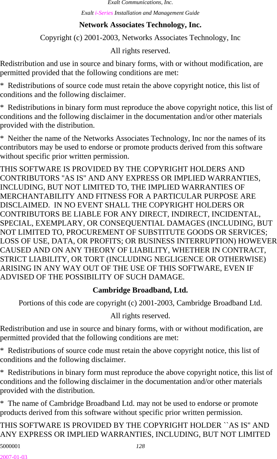 Exalt Communications, Inc. Exalt i-Series Installation and Management Guide 5000001  128 2007-01-03 Network Associates Technology, Inc. Copyright (c) 2001-2003, Networks Associates Technology, Inc All rights reserved. Redistribution and use in source and binary forms, with or without modification, are permitted provided that the following conditions are met: *  Redistributions of source code must retain the above copyright notice, this list of conditions and the following disclaimer. *  Redistributions in binary form must reproduce the above copyright notice, this list of conditions and the following disclaimer in the documentation and/or other materials provided with the distribution. *  Neither the name of the Networks Associates Technology, Inc nor the names of its contributors may be used to endorse or promote products derived from this software without specific prior written permission. THIS SOFTWARE IS PROVIDED BY THE COPYRIGHT HOLDERS AND CONTRIBUTORS &apos;&apos;AS IS&apos;&apos; AND ANY EXPRESS OR IMPLIED WARRANTIES, INCLUDING, BUT NOT LIMITED TO, THE IMPLIED WARRANTIES OF MERCHANTABILITY AND FITNESS FOR A PARTICULAR PURPOSE ARE DISCLAIMED.  IN NO EVENT SHALL THE COPYRIGHT HOLDERS OR CONTRIBUTORS BE LIABLE FOR ANY DIRECT, INDIRECT, INCIDENTAL, SPECIAL, EXEMPLARY, OR CONSEQUENTIAL DAMAGES (INCLUDING, BUT NOT LIMITED TO, PROCUREMENT OF SUBSTITUTE GOODS OR SERVICES; LOSS OF USE, DATA, OR PROFITS; OR BUSINESS INTERRUPTION) HOWEVER CAUSED AND ON ANY THEORY OF LIABILITY, WHETHER IN CONTRACT, STRICT LIABILITY, OR TORT (INCLUDING NEGLIGENCE OR OTHERWISE) ARISING IN ANY WAY OUT OF THE USE OF THIS SOFTWARE, EVEN IF ADVISED OF THE POSSIBILITY OF SUCH DAMAGE. Cambridge Broadband, Ltd. Portions of this code are copyright (c) 2001-2003, Cambridge Broadband Ltd. All rights reserved. Redistribution and use in source and binary forms, with or without modification, are permitted provided that the following conditions are met: *  Redistributions of source code must retain the above copyright notice, this list of conditions and the following disclaimer. *  Redistributions in binary form must reproduce the above copyright notice, this list of conditions and the following disclaimer in the documentation and/or other materials provided with the distribution. *  The name of Cambridge Broadband Ltd. may not be used to endorse or promote products derived from this software without specific prior written permission. THIS SOFTWARE IS PROVIDED BY THE COPYRIGHT HOLDER ``AS IS&apos;&apos; AND ANY EXPRESS OR IMPLIED WARRANTIES, INCLUDING, BUT NOT LIMITED 