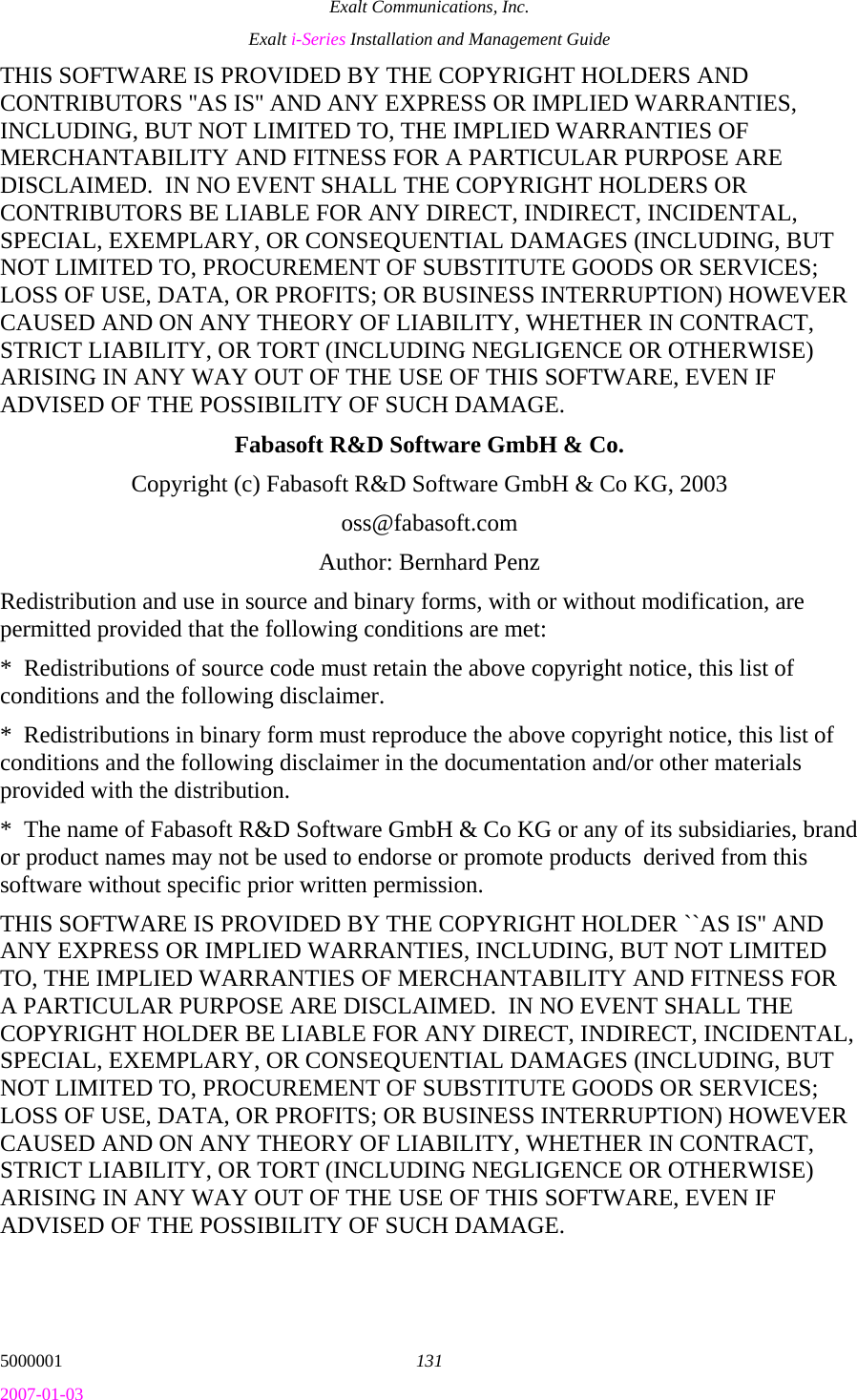 Exalt Communications, Inc. Exalt i-Series Installation and Management Guide 5000001  131 2007-01-03 THIS SOFTWARE IS PROVIDED BY THE COPYRIGHT HOLDERS AND CONTRIBUTORS &apos;&apos;AS IS&apos;&apos; AND ANY EXPRESS OR IMPLIED WARRANTIES, INCLUDING, BUT NOT LIMITED TO, THE IMPLIED WARRANTIES OF MERCHANTABILITY AND FITNESS FOR A PARTICULAR PURPOSE ARE DISCLAIMED.  IN NO EVENT SHALL THE COPYRIGHT HOLDERS OR CONTRIBUTORS BE LIABLE FOR ANY DIRECT, INDIRECT, INCIDENTAL, SPECIAL, EXEMPLARY, OR CONSEQUENTIAL DAMAGES (INCLUDING, BUT NOT LIMITED TO, PROCUREMENT OF SUBSTITUTE GOODS OR SERVICES; LOSS OF USE, DATA, OR PROFITS; OR BUSINESS INTERRUPTION) HOWEVER CAUSED AND ON ANY THEORY OF LIABILITY, WHETHER IN CONTRACT, STRICT LIABILITY, OR TORT (INCLUDING NEGLIGENCE OR OTHERWISE) ARISING IN ANY WAY OUT OF THE USE OF THIS SOFTWARE, EVEN IF ADVISED OF THE POSSIBILITY OF SUCH DAMAGE. Fabasoft R&amp;D Software GmbH &amp; Co. Copyright (c) Fabasoft R&amp;D Software GmbH &amp; Co KG, 2003 oss@fabasoft.com Author: Bernhard Penz Redistribution and use in source and binary forms, with or without modification, are permitted provided that the following conditions are met: *  Redistributions of source code must retain the above copyright notice, this list of conditions and the following disclaimer. *  Redistributions in binary form must reproduce the above copyright notice, this list of conditions and the following disclaimer in the documentation and/or other materials provided with the distribution. *  The name of Fabasoft R&amp;D Software GmbH &amp; Co KG or any of its subsidiaries, brand or product names may not be used to endorse or promote products  derived from this software without specific prior written permission. THIS SOFTWARE IS PROVIDED BY THE COPYRIGHT HOLDER ``AS IS&apos;&apos; AND ANY EXPRESS OR IMPLIED WARRANTIES, INCLUDING, BUT NOT LIMITED TO, THE IMPLIED WARRANTIES OF MERCHANTABILITY AND FITNESS FOR A PARTICULAR PURPOSE ARE DISCLAIMED.  IN NO EVENT SHALL THE COPYRIGHT HOLDER BE LIABLE FOR ANY DIRECT, INDIRECT, INCIDENTAL, SPECIAL, EXEMPLARY, OR CONSEQUENTIAL DAMAGES (INCLUDING, BUT NOT LIMITED TO, PROCUREMENT OF SUBSTITUTE GOODS OR SERVICES; LOSS OF USE, DATA, OR PROFITS; OR BUSINESS INTERRUPTION) HOWEVER CAUSED AND ON ANY THEORY OF LIABILITY, WHETHER IN CONTRACT, STRICT LIABILITY, OR TORT (INCLUDING NEGLIGENCE OR OTHERWISE) ARISING IN ANY WAY OUT OF THE USE OF THIS SOFTWARE, EVEN IF ADVISED OF THE POSSIBILITY OF SUCH DAMAGE. 