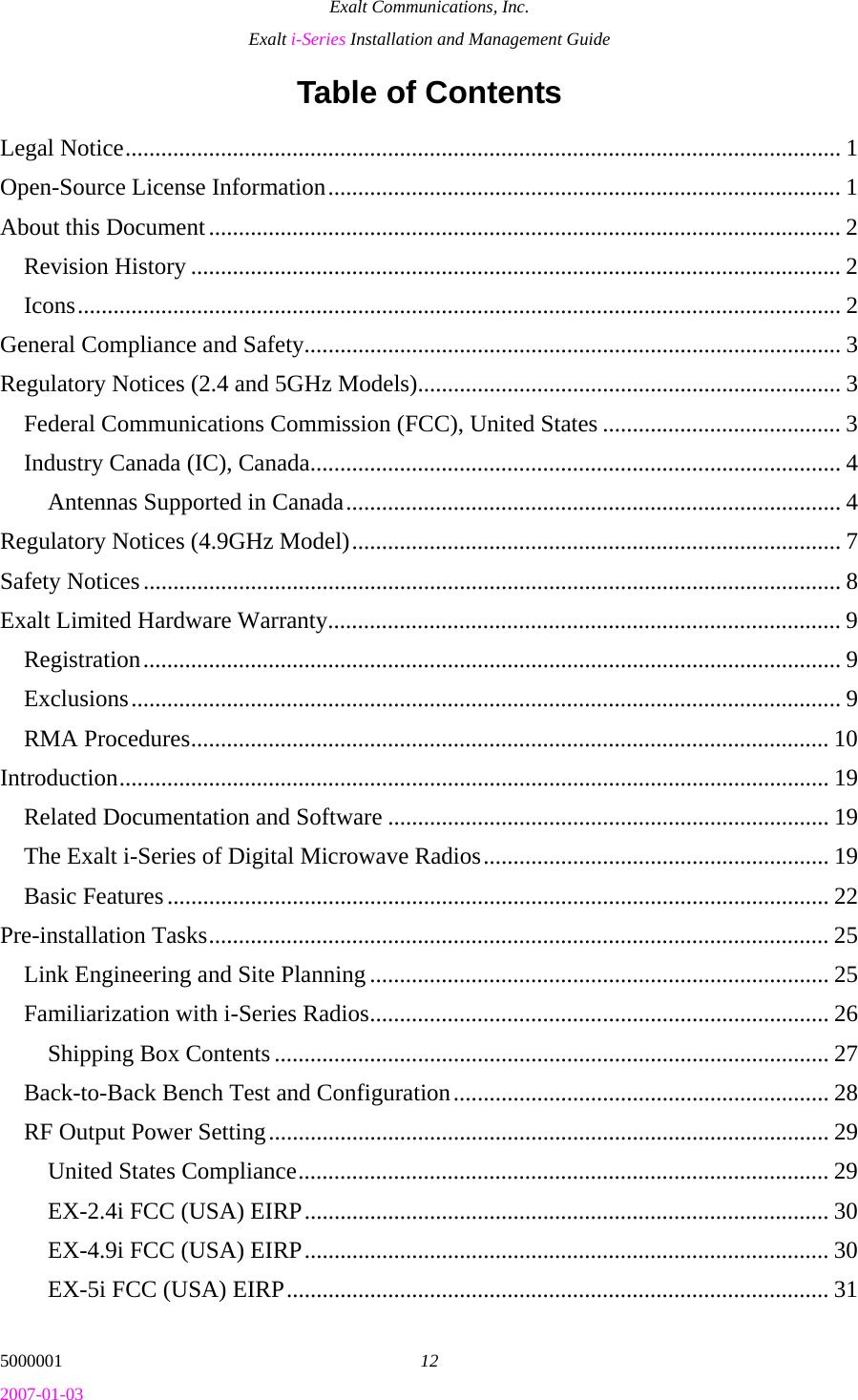 Exalt Communications, Inc. Exalt i-Series Installation and Management Guide 5000001  12 2007-01-03 Table of Contents Legal Notice........................................................................................................................ 1 Open-Source License Information...................................................................................... 1 About this Document.......................................................................................................... 2 Revision History ............................................................................................................. 2 Icons................................................................................................................................ 2 General Compliance and Safety.......................................................................................... 3 Regulatory Notices (2.4 and 5GHz Models)....................................................................... 3 Federal Communications Commission (FCC), United States ........................................ 3 Industry Canada (IC), Canada......................................................................................... 4 Antennas Supported in Canada................................................................................... 4 Regulatory Notices (4.9GHz Model).................................................................................. 7 Safety Notices..................................................................................................................... 8 Exalt Limited Hardware Warranty...................................................................................... 9 Registration..................................................................................................................... 9 Exclusions....................................................................................................................... 9 RMA Procedures........................................................................................................... 10 Introduction....................................................................................................................... 19 Related Documentation and Software .......................................................................... 19 The Exalt i-Series of Digital Microwave Radios.......................................................... 19 Basic Features............................................................................................................... 22 Pre-installation Tasks........................................................................................................ 25 Link Engineering and Site Planning ............................................................................. 25 Familiarization with i-Series Radios............................................................................. 26 Shipping Box Contents ............................................................................................. 27 Back-to-Back Bench Test and Configuration............................................................... 28 RF Output Power Setting.............................................................................................. 29 United States Compliance......................................................................................... 29 EX-2.4i FCC (USA) EIRP........................................................................................ 30 EX-4.9i FCC (USA) EIRP........................................................................................ 30 EX-5i FCC (USA) EIRP........................................................................................... 31 
