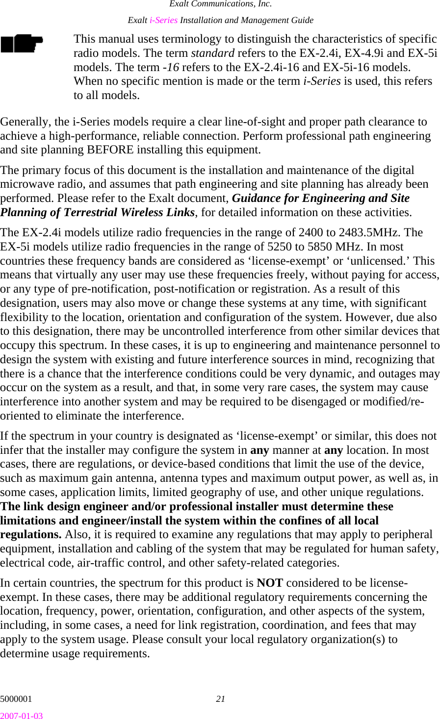 Exalt Communications, Inc. Exalt i-Series Installation and Management Guide 5000001  21 2007-01-03 This manual uses terminology to distinguish the characteristics of specific radio models. The term standard refers to the EX-2.4i, EX-4.9i and EX-5i models. The term -16 refers to the EX-2.4i-16 and EX-5i-16 models. When no specific mention is made or the term i-Series is used, this refers to all models. Generally, the i-Series models require a clear line-of-sight and proper path clearance to achieve a high-performance, reliable connection. Perform professional path engineering and site planning BEFORE installing this equipment.  The primary focus of this document is the installation and maintenance of the digital microwave radio, and assumes that path engineering and site planning has already been performed. Please refer to the Exalt document, Guidance for Engineering and Site Planning of Terrestrial Wireless Links, for detailed information on these activities. The EX-2.4i models utilize radio frequencies in the range of 2400 to 2483.5MHz. The EX-5i models utilize radio frequencies in the range of 5250 to 5850 MHz. In most countries these frequency bands are considered as ‘license-exempt’ or ‘unlicensed.’ This means that virtually any user may use these frequencies freely, without paying for access, or any type of pre-notification, post-notification or registration. As a result of this designation, users may also move or change these systems at any time, with significant flexibility to the location, orientation and configuration of the system. However, due also to this designation, there may be uncontrolled interference from other similar devices that occupy this spectrum. In these cases, it is up to engineering and maintenance personnel to design the system with existing and future interference sources in mind, recognizing that there is a chance that the interference conditions could be very dynamic, and outages may occur on the system as a result, and that, in some very rare cases, the system may cause interference into another system and may be required to be disengaged or modified/re-oriented to eliminate the interference. If the spectrum in your country is designated as ‘license-exempt’ or similar, this does not infer that the installer may configure the system in any manner at any location. In most cases, there are regulations, or device-based conditions that limit the use of the device, such as maximum gain antenna, antenna types and maximum output power, as well as, in some cases, application limits, limited geography of use, and other unique regulations. The link design engineer and/or professional installer must determine these limitations and engineer/install the system within the confines of all local regulations. Also, it is required to examine any regulations that may apply to peripheral equipment, installation and cabling of the system that may be regulated for human safety, electrical code, air-traffic control, and other safety-related categories. In certain countries, the spectrum for this product is NOT considered to be license-exempt. In these cases, there may be additional regulatory requirements concerning the location, frequency, power, orientation, configuration, and other aspects of the system, including, in some cases, a need for link registration, coordination, and fees that may apply to the system usage. Please consult your local regulatory organization(s) to determine usage requirements. 