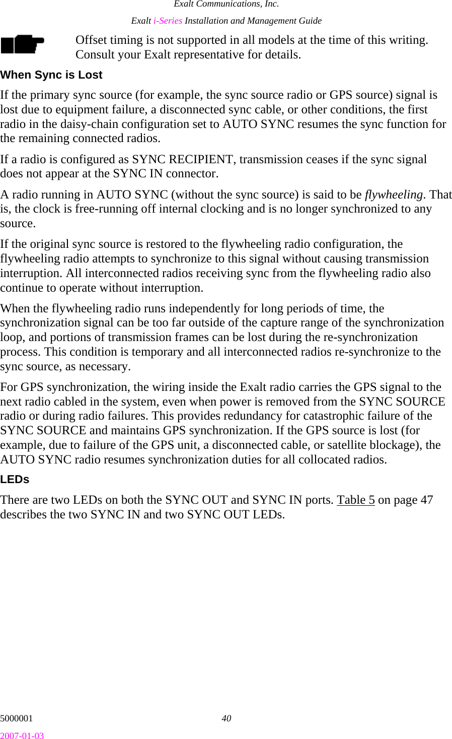 Exalt Communications, Inc. Exalt i-Series Installation and Management Guide 5000001  40 2007-01-03 Offset timing is not supported in all models at the time of this writing. Consult your Exalt representative for details. When Sync is Lost If the primary sync source (for example, the sync source radio or GPS source) signal is lost due to equipment failure, a disconnected sync cable, or other conditions, the first radio in the daisy-chain configuration set to AUTO SYNC resumes the sync function for the remaining connected radios. If a radio is configured as SYNC RECIPIENT, transmission ceases if the sync signal does not appear at the SYNC IN connector. A radio running in AUTO SYNC (without the sync source) is said to be flywheeling. That is, the clock is free-running off internal clocking and is no longer synchronized to any source. If the original sync source is restored to the flywheeling radio configuration, the flywheeling radio attempts to synchronize to this signal without causing transmission interruption. All interconnected radios receiving sync from the flywheeling radio also continue to operate without interruption.  When the flywheeling radio runs independently for long periods of time, the synchronization signal can be too far outside of the capture range of the synchronization loop, and portions of transmission frames can be lost during the re-synchronization process. This condition is temporary and all interconnected radios re-synchronize to the sync source, as necessary. For GPS synchronization, the wiring inside the Exalt radio carries the GPS signal to the next radio cabled in the system, even when power is removed from the SYNC SOURCE radio or during radio failures. This provides redundancy for catastrophic failure of the SYNC SOURCE and maintains GPS synchronization. If the GPS source is lost (for example, due to failure of the GPS unit, a disconnected cable, or satellite blockage), the AUTO SYNC radio resumes synchronization duties for all collocated radios. LEDs There are two LEDs on both the SYNC OUT and SYNC IN ports. Table 5 on page 47 describes the two SYNC IN and two SYNC OUT LEDs. 