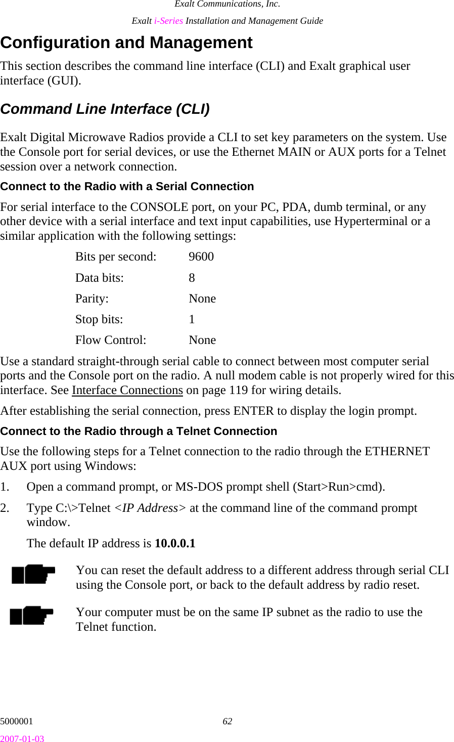 Exalt Communications, Inc. Exalt i-Series Installation and Management Guide 5000001  62 2007-01-03 Configuration and Management This section describes the command line interface (CLI) and Exalt graphical user interface (GUI). Command Line Interface (CLI) Exalt Digital Microwave Radios provide a CLI to set key parameters on the system. Use the Console port for serial devices, or use the Ethernet MAIN or AUX ports for a Telnet session over a network connection. Connect to the Radio with a Serial Connection For serial interface to the CONSOLE port, on your PC, PDA, dumb terminal, or any other device with a serial interface and text input capabilities, use Hyperterminal or a similar application with the following settings:   Bits per second:  9600  Data bits: 8  Parity:  None  Stop bits: 1  Flow Control: None Use a standard straight-through serial cable to connect between most computer serial ports and the Console port on the radio. A null modem cable is not properly wired for this interface. See Interface Connections on page 119 for wiring details. After establishing the serial connection, press ENTER to display the login prompt. Connect to the Radio through a Telnet Connection Use the following steps for a Telnet connection to the radio through the ETHERNET AUX port using Windows: 1. Open a command prompt, or MS-DOS prompt shell (Start&gt;Run&gt;cmd). 2. Type C:\&gt;Telnet &lt;IP Address&gt; at the command line of the command prompt window. The default IP address is 10.0.0.1 You can reset the default address to a different address through serial CLI using the Console port, or back to the default address by radio reset. Your computer must be on the same IP subnet as the radio to use the Telnet function. 