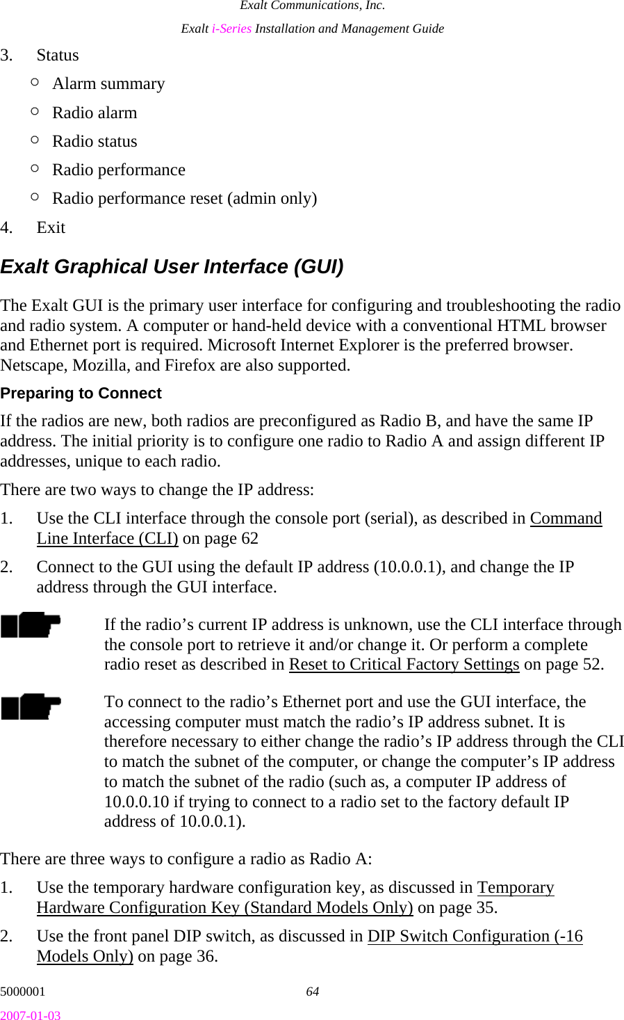 Exalt Communications, Inc. Exalt i-Series Installation and Management Guide 5000001  64 2007-01-03 3. Status ¶ Alarm summary ¶ Radio alarm ¶ Radio status ¶ Radio performance ¶ Radio performance reset (admin only) 4. Exit Exalt Graphical User Interface (GUI) The Exalt GUI is the primary user interface for configuring and troubleshooting the radio and radio system. A computer or hand-held device with a conventional HTML browser and Ethernet port is required. Microsoft Internet Explorer is the preferred browser. Netscape, Mozilla, and Firefox are also supported. Preparing to Connect If the radios are new, both radios are preconfigured as Radio B, and have the same IP address. The initial priority is to configure one radio to Radio A and assign different IP addresses, unique to each radio.  There are two ways to change the IP address: 1. Use the CLI interface through the console port (serial), as described in Command Line Interface (CLI) on page 62 2. Connect to the GUI using the default IP address (10.0.0.1), and change the IP address through the GUI interface. If the radio’s current IP address is unknown, use the CLI interface through the console port to retrieve it and/or change it. Or perform a complete radio reset as described in Reset to Critical Factory Settings on page 52. To connect to the radio’s Ethernet port and use the GUI interface, the accessing computer must match the radio’s IP address subnet. It is therefore necessary to either change the radio’s IP address through the CLI to match the subnet of the computer, or change the computer’s IP address to match the subnet of the radio (such as, a computer IP address of 10.0.0.10 if trying to connect to a radio set to the factory default IP address of 10.0.0.1). There are three ways to configure a radio as Radio A: 1. Use the temporary hardware configuration key, as discussed in Temporary Hardware Configuration Key (Standard Models Only) on page 35. 2. Use the front panel DIP switch, as discussed in DIP Switch Configuration (-16 Models Only) on page 36. 