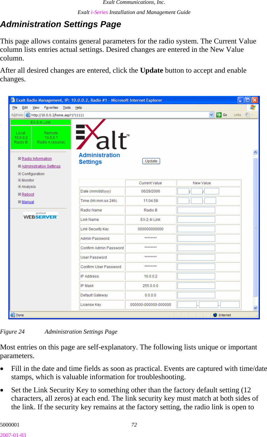 Exalt Communications, Inc. Exalt i-Series Installation and Management Guide 5000001  72 2007-01-03 Administration Settings Page This page allows contains general parameters for the radio system. The Current Value column lists entries actual settings. Desired changes are entered in the New Value column. After all desired changes are entered, click the Update button to accept and enable changes.  Figure 24  Administration Settings Page Most entries on this page are self-explanatory. The following lists unique or important parameters. • Fill in the date and time fields as soon as practical. Events are captured with time/date stamps, which is valuable information for troubleshooting. • Set the Link Security Key to something other than the factory default setting (12 characters, all zeros) at each end. The link security key must match at both sides of the link. If the security key remains at the factory setting, the radio link is open to 