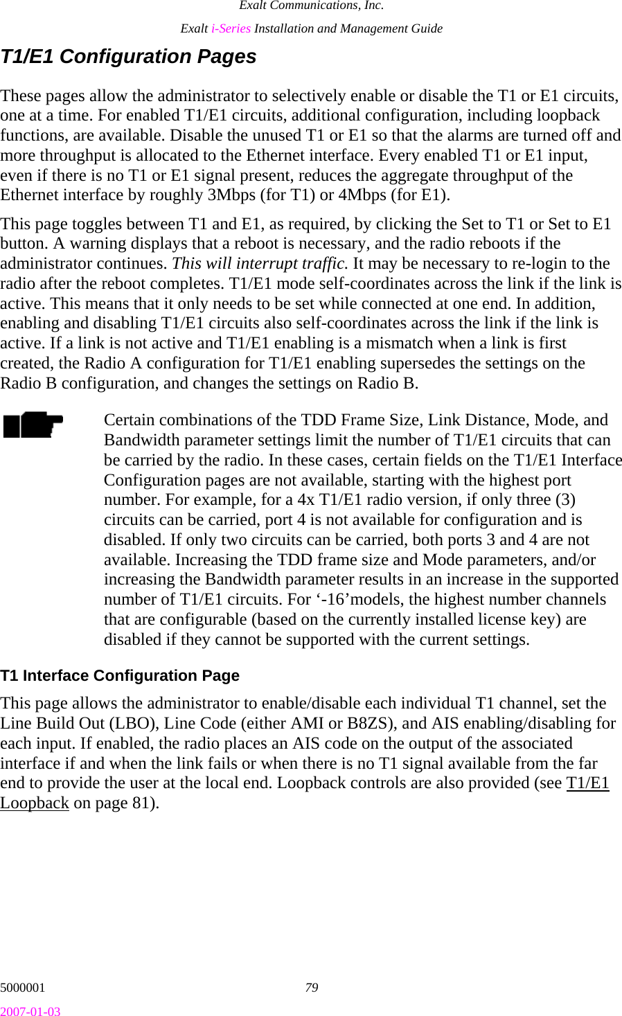 Exalt Communications, Inc. Exalt i-Series Installation and Management Guide 5000001  79 2007-01-03 T1/E1 Configuration Pages These pages allow the administrator to selectively enable or disable the T1 or E1 circuits, one at a time. For enabled T1/E1 circuits, additional configuration, including loopback functions, are available. Disable the unused T1 or E1 so that the alarms are turned off and more throughput is allocated to the Ethernet interface. Every enabled T1 or E1 input, even if there is no T1 or E1 signal present, reduces the aggregate throughput of the Ethernet interface by roughly 3Mbps (for T1) or 4Mbps (for E1). This page toggles between T1 and E1, as required, by clicking the Set to T1 or Set to E1 button. A warning displays that a reboot is necessary, and the radio reboots if the administrator continues. This will interrupt traffic. It may be necessary to re-login to the radio after the reboot completes. T1/E1 mode self-coordinates across the link if the link is active. This means that it only needs to be set while connected at one end. In addition, enabling and disabling T1/E1 circuits also self-coordinates across the link if the link is active. If a link is not active and T1/E1 enabling is a mismatch when a link is first created, the Radio A configuration for T1/E1 enabling supersedes the settings on the Radio B configuration, and changes the settings on Radio B. Certain combinations of the TDD Frame Size, Link Distance, Mode, and Bandwidth parameter settings limit the number of T1/E1 circuits that can be carried by the radio. In these cases, certain fields on the T1/E1 Interface Configuration pages are not available, starting with the highest port number. For example, for a 4x T1/E1 radio version, if only three (3) circuits can be carried, port 4 is not available for configuration and is disabled. If only two circuits can be carried, both ports 3 and 4 are not available. Increasing the TDD frame size and Mode parameters, and/or increasing the Bandwidth parameter results in an increase in the supported number of T1/E1 circuits. For ‘-16’models, the highest number channels that are configurable (based on the currently installed license key) are disabled if they cannot be supported with the current settings. T1 Interface Configuration Page This page allows the administrator to enable/disable each individual T1 channel, set the Line Build Out (LBO), Line Code (either AMI or B8ZS), and AIS enabling/disabling for each input. If enabled, the radio places an AIS code on the output of the associated interface if and when the link fails or when there is no T1 signal available from the far end to provide the user at the local end. Loopback controls are also provided (see T1/E1 Loopback on page 81). 