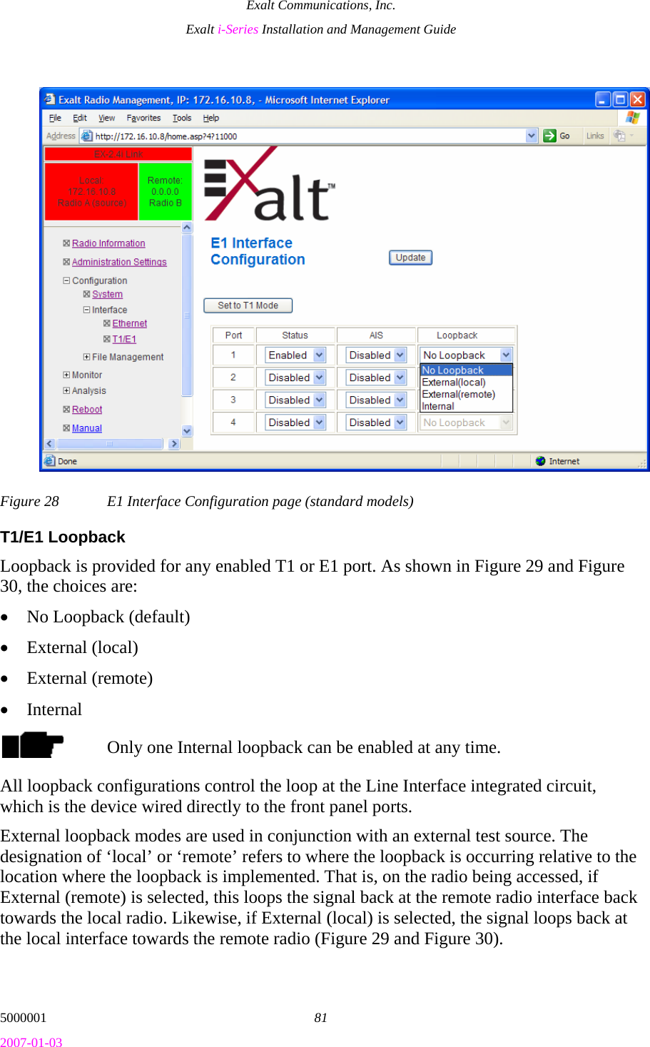 Exalt Communications, Inc. Exalt i-Series Installation and Management Guide 5000001  81 2007-01-03 Figure 28  E1 Interface Configuration page (standard models) T1/E1 Loopback Loopback is provided for any enabled T1 or E1 port. As shown in Figure 29 and Figure 30, the choices are: • No Loopback (default) • External (local) • External (remote) • Internal Only one Internal loopback can be enabled at any time. All loopback configurations control the loop at the Line Interface integrated circuit, which is the device wired directly to the front panel ports. External loopback modes are used in conjunction with an external test source. The designation of ‘local’ or ‘remote’ refers to where the loopback is occurring relative to the location where the loopback is implemented. That is, on the radio being accessed, if External (remote) is selected, this loops the signal back at the remote radio interface back towards the local radio. Likewise, if External (local) is selected, the signal loops back at the local interface towards the remote radio (Figure 29 and Figure 30).  