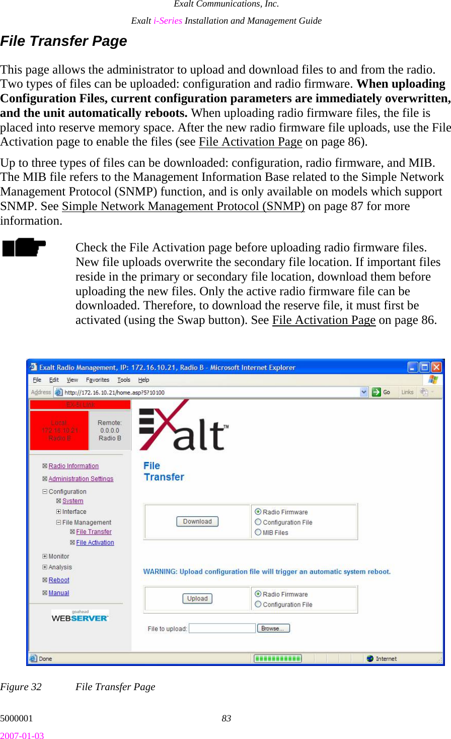 Exalt Communications, Inc. Exalt i-Series Installation and Management Guide 5000001  83 2007-01-03 File Transfer Page This page allows the administrator to upload and download files to and from the radio. Two types of files can be uploaded: configuration and radio firmware. When uploading Configuration Files, current configuration parameters are immediately overwritten, and the unit automatically reboots. When uploading radio firmware files, the file is placed into reserve memory space. After the new radio firmware file uploads, use the File Activation page to enable the files (see File Activation Page on page 86).  Up to three types of files can be downloaded: configuration, radio firmware, and MIB. The MIB file refers to the Management Information Base related to the Simple Network Management Protocol (SNMP) function, and is only available on models which support SNMP. See Simple Network Management Protocol (SNMP) on page 87 for more information. Check the File Activation page before uploading radio firmware files. New file uploads overwrite the secondary file location. If important files reside in the primary or secondary file location, download them before uploading the new files. Only the active radio firmware file can be downloaded. Therefore, to download the reserve file, it must first be activated (using the Swap button). See File Activation Page on page 86. Figure 32  File Transfer Page 